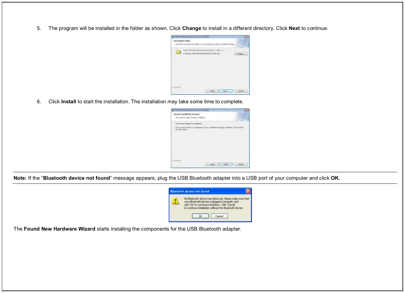  5.  The program will be installed in the folder as shown. Click Change to install in a different directory. Click Next to continue.  6.  Click Install to start the installation. The installation may take some time to complete.  Note: If the “Bluetooth device not found” message appears, plug the USB Bluetooth adapter into a USB port of your computer and click OK.  The Found New Hardware Wizard starts installing the components for the USB Bluetooth adapter.   