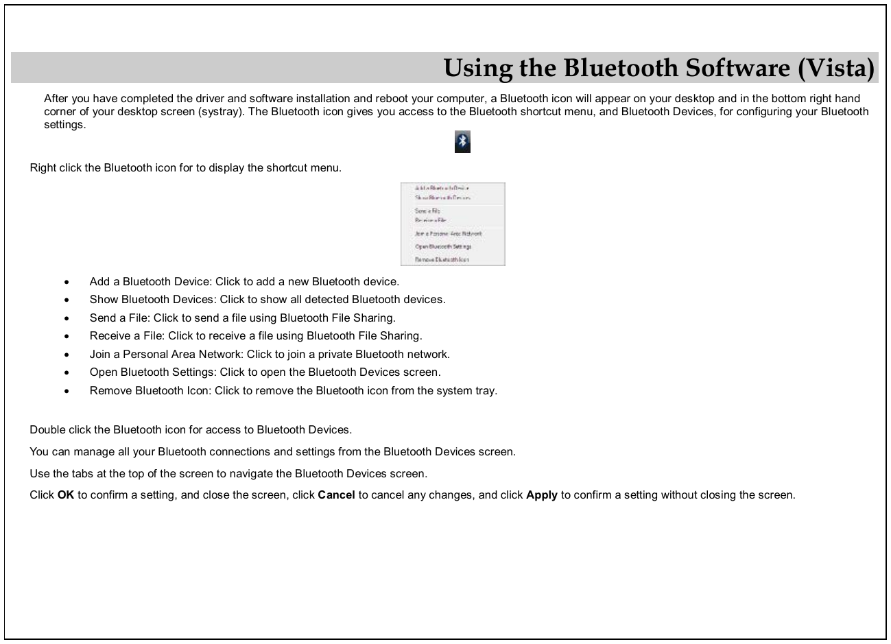  Using the Bluetooth Software (Vista) After you have completed the driver and software installation and reboot your computer, a Bluetooth icon will appear on your desktop and in the bottom right hand corner of your desktop screen (systray). The Bluetooth icon gives you access to the Bluetooth shortcut menu, and Bluetooth Devices, for configuring your Bluetooth settings.  Right click the Bluetooth icon for to display the shortcut menu.  · Add a Bluetooth Device: Click to add a new Bluetooth device. · Show Bluetooth Devices: Click to show all detected Bluetooth devices. · Send a File: Click to send a file using Bluetooth File Sharing. · Receive a File: Click to receive a file using Bluetooth File Sharing. · Join a Personal Area Network: Click to join a private Bluetooth network. · Open Bluetooth Settings: Click to open the Bluetooth Devices screen. · Remove Bluetooth Icon: Click to remove the Bluetooth icon from the system tray.  Double click the Bluetooth icon for access to Bluetooth Devices. You can manage all your Bluetooth connections and settings from the Bluetooth Devices screen. Use the tabs at the top of the screen to navigate the Bluetooth Devices screen. Click OK to confirm a setting, and close the screen, click Cancel to cancel any changes, and click Apply to confirm a setting without closing the screen.  