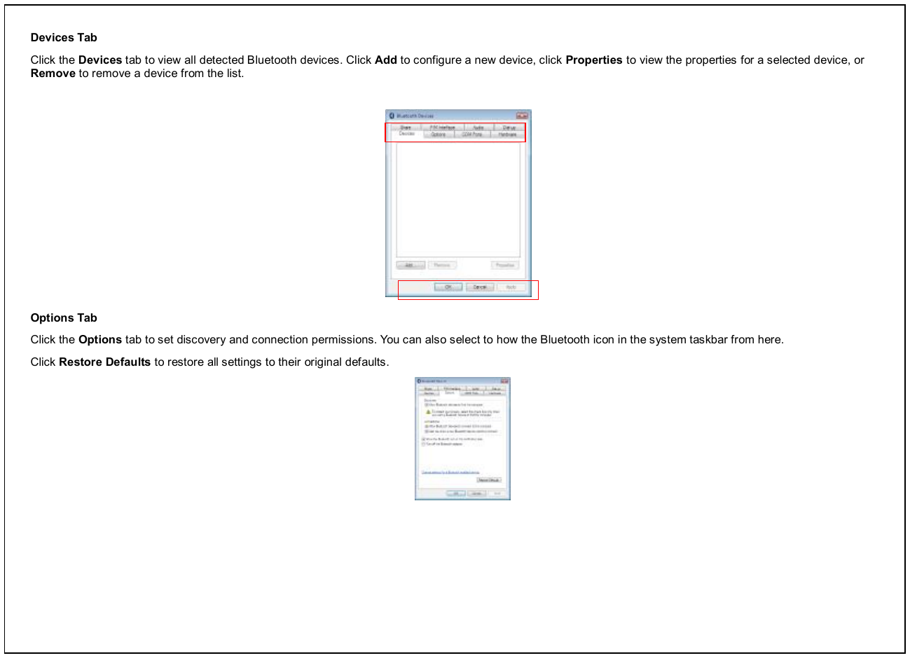 Devices Tab Click the Devices tab to view all detected Bluetooth devices. Click Add to configure a new device, click Properties to view the properties for a selected device, or Remove to remove a device from the list.           Options Tab Click the Options tab to set discovery and connection permissions. You can also select to how the Bluetooth icon in the system taskbar from here. Click Restore Defaults to restore all settings to their original defaults.  