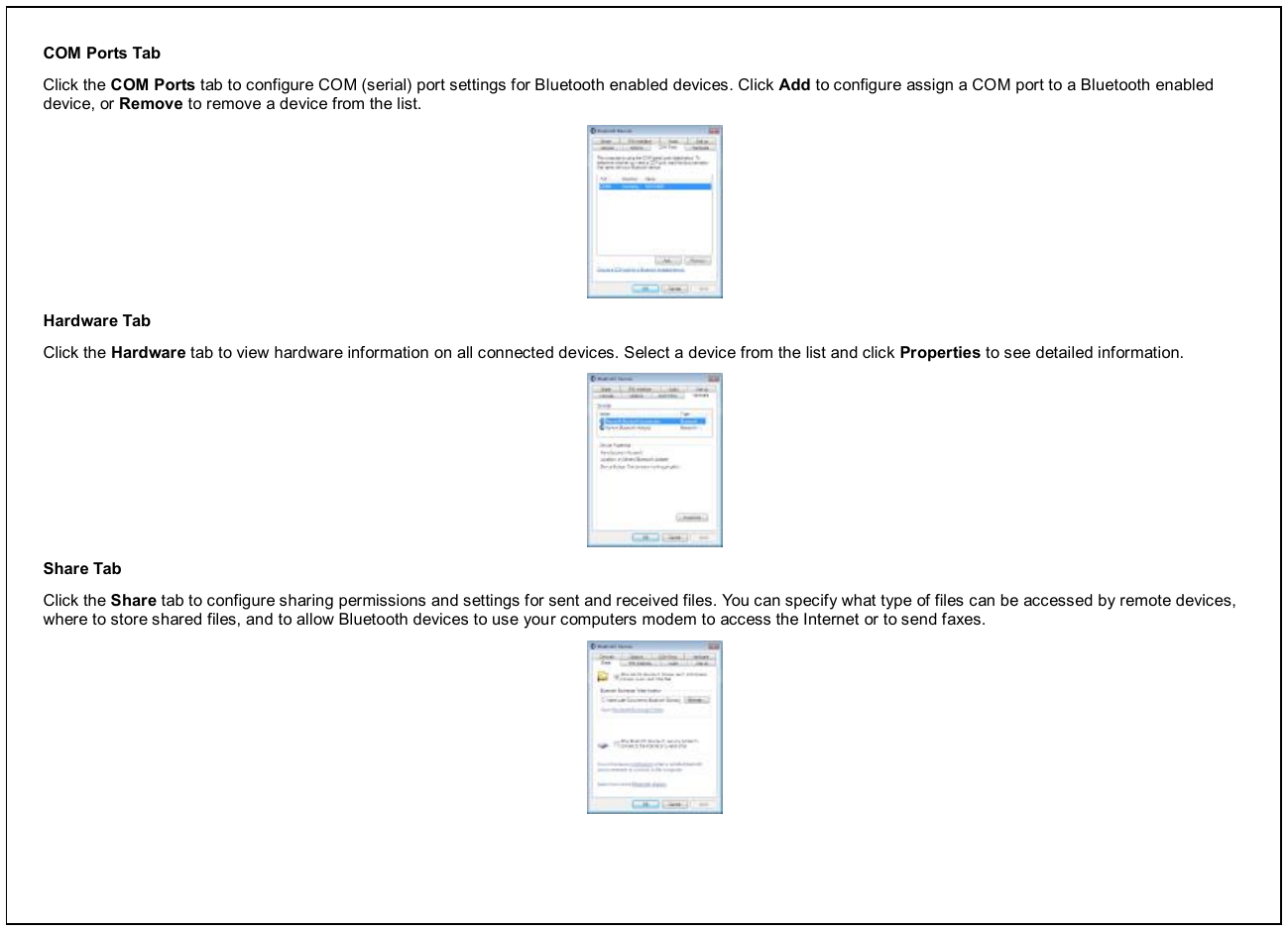COM Ports Tab Click the COM Ports tab to configure COM (serial) port settings for Bluetooth enabled devices. Click Add to configure assign a COM port to a Bluetooth enabled device, or Remove to remove a device from the list.  Hardware Tab Click the Hardware tab to view hardware information on all connected devices. Select a device from the list and click Properties to see detailed information.  Share Tab Click the Share tab to configure sharing permissions and settings for sent and received files. You can specify what type of files can be accessed by remote devices, where to store shared files, and to allow Bluetooth devices to use your computers modem to access the Internet or to send faxes.  