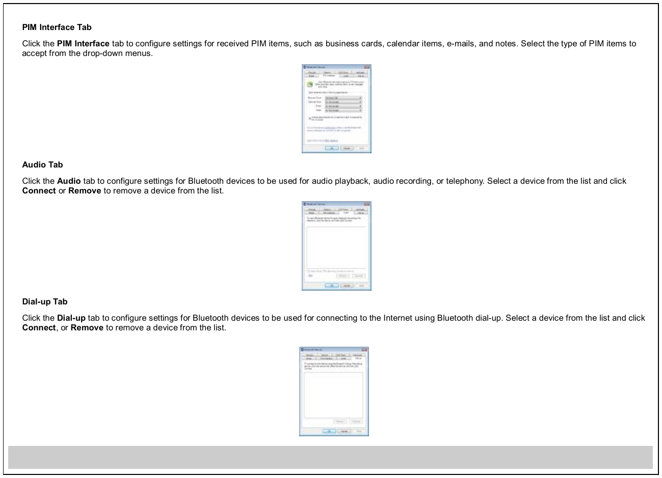 PIM Interface Tab Click the PIM Interface tab to configure settings for received PIM items, such as business cards, calendar items, e-mails, and notes. Select the type of PIM items to accept from the drop-down menus.  Audio Tab Click the Audio tab to configure settings for Bluetooth devices to be used for audio playback, audio recording, or telephony. Select a device from the list and click Connect or Remove to remove a device from the list.  Dial-up Tab Click the Dial-up tab to configure settings for Bluetooth devices to be used for connecting to the Internet using Bluetooth dial-up. Select a device from the list and click Connect, or Remove to remove a device from the list.       