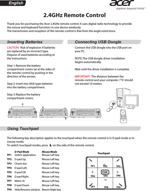 AAAAAAAAAAAAAAAAAAAAAEnglishInserting Batteries Connecting USB DongleUsing Touchpad2.4GHz Remote ControlThank you for purchasing the Acer 2.4GHz remote control. It uses digital radio technology to provide the mouse and keyboard functions in one device wirelessly.The transmission and reception of the remote control is free from the angle restrictions.CAUTION:  Risk of explosion if batteries are replaced by an incorrect type. Dispose of used batteries according to the instructions. Step 1: Remove the battery compartment covers (a) at the sides of the remote control by pushing in the direction of the arrows. Step 2: Insert two AAA type batteries into the battery compartment.Step 3: Replace the battery compartment covers.Connect the USB dongle into the USB port on your PC.NOTE: The USB dongle driver installation begins automatically. Wait until the driver installation is complete.IMPORTANT:  The distance between the remote control and your computer / TV should not exceed 10 meters. a112233The following key description applies to the touchpad when the remote control is in D-pad mode or in mouse mode. To switch touchpad modes, press       on the side of the remote control.               D-Pad ModeTP1     Switch application.TP2     D-pad Up. TP3     Charm bar.TP4     D-pad Left.TP5     D-pad OK.TP6     D-pad Right.TP7     Metro UI.TP8     D-pad Down. TP9     Hide/Resume window. Mouse ModeMouse Left key.Mouse Left key. Mouse Left key. Mouse Left key. Mouse Left key. Mouse Left key. Mouse Left key. Mouse Left key.  Mouse Right key.  TouchpadTP1 TP2 TP3TP4 TP5 TP6TP7 TP8 TP9