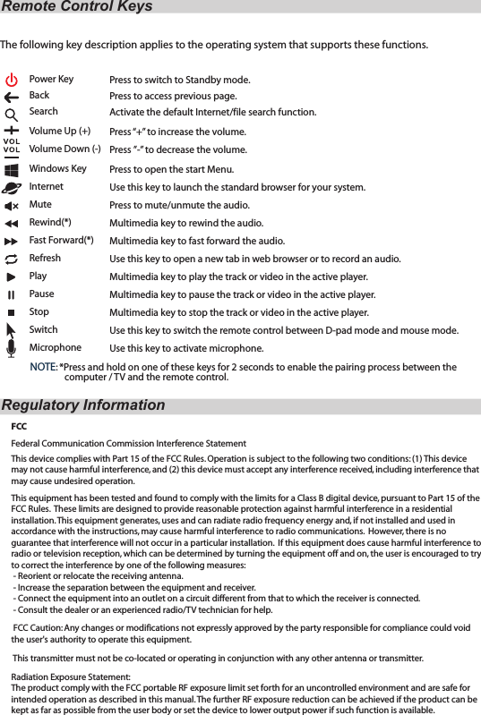 The following key description applies to the operating system that supports these functions.Power Key                     Back                               Search                            Volume Up (+)             Volume Down (-)        Windows Key              Internet                          Mute                              Rewind(*)                     Fast Forward(*)             Refresh                           Play                                  Pause                              Stop                                 Switch                              Microphone                  Remote Control KeysRegulatory InformationFCCFederal Communication Commission Interference Statement This device complies with Part 15 of the FCC Rules. Operation is subject to the following two conditions: (1) This device may not cause harmful interference, and (2) this device must accept any interference received, including interference that may cause undesired operation. This equipment has been tested and found to comply with the limits for a Class B digital device, pursuant to Part 15 of the FCC Rules.  These limits are designed to provide reasonable protection against harmful interference in a residential installation. This equipment generates, uses and can radiate radio frequency energy and, if not installed and used in accordance with the instructions, may cause harmful interference to radio communications.  However, there is no guarantee that interference will not occur in a particular installation.  If this equipment does cause harmful interference to radio or television reception, which can be determined by turning the equipment off and on, the user is encouraged to try to correct the interference by one of the following measures: - Reorient or relocate the receiving antenna. - Increase the separation between the equipment and receiver. - Connect the equipment into an outlet on a circuit different from that to which the receiver is connected. - Consult the dealer or an experienced radio/TV technician for help.  FCC Caution: Any changes or modifications not expressly approved by the party responsible for compliance could void the user&apos;s authority to operate this equipment.  This transmitter must not be co-located or operating in conjunction with any other antenna or transmitter. Radiation Exposure Statement:The product comply with the FCC portable RF exposure limit set forth for an uncontrolled environment and are safe for intended operation as described in this manual. The further RF exposure reduction can be achieved if the product can be kept as far as possible from the user body or set the device to lower output power if such function is available.Press to switch to Standby mode.Press to access previous page. Activate the default Internet/file search function.Press “+” to increase the volume.       Press ”-” to decrease the volume. Press to open the start Menu.Use this key to launch the standard browser for your system.Press to mute/unmute the audio.Multimedia key to rewind the audio.Multimedia key to fast forward the audio.Use this key to open a new tab in web browser or to record an audio.Multimedia key to play the track or video in the active player.Multimedia key to pause the track or video in the active player.Multimedia key to stop the track or video in the active player.Use this key to switch the remote control between D-pad mode and mouse mode.Use this key to activate microphone. NOTE: *Press and hold on one of these keys for 2 seconds to enable the pairing process between the                  computer / TV and the remote control. 