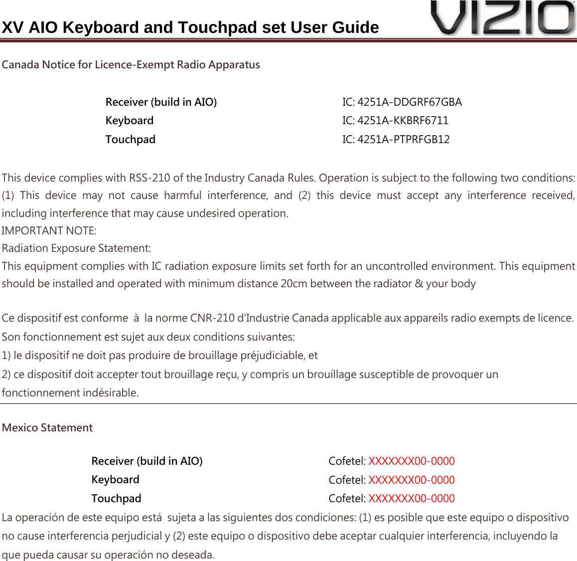 XV AIO Keyboard and Touchpad set User Guide Canada Notice for Licence-Exempt Radio Apparatus  Receiver (build in AIO)  IC: 4251A-DDGRF67GBA Keyboard  IC: 4251A-KKBRF6711 Touchpad  IC: 4251A-PTPRFGB12  This device complies with RSS-210 of the Industry Canada Rules. Operation is subject to the following two conditions: (1)  This  device  may  not  cause  harmful  interference,  and  (2)  this  device  must  accept  any  interference  received, including interference that may cause undesired operation. IMPORTANT NOTE: Radiation Exposure Statement: This equipment complies with IC radiation exposure limits set forth for an uncontrolled environment. This equipment should be installed and operated with minimum distance 20cm between the radiator &amp; your body  Ce dispositif est conforme  à  la norme CNR-210 d&apos;Industrie Canada applicable aux appareils radio exempts de licence. Son fonctionnement est sujet aux deux conditions suivantes: 1) le dispositif ne doit pas produire de brouillage préjudiciable, et 2) ce dispositif doit accepter tout brouillage reçu, y compris un brouillage susceptible de provoquer un fonctionnement indésirable. Mexico Statement Receiver (build in AIO)  Cofetel: XXXXXXX00-0000 Keyboard  Cofetel: XXXXXXX00-0000 Touchpad  Cofetel: XXXXXXX00-0000 La operación de este equipo está  sujeta a las siguientes dos condiciones: (1) es posible que este equipo o dispositivo no cause interferencia perjudicial y (2) este equipo o dispositivo debe aceptar cualquier interferencia, incluyendo la que pueda causar su operación no deseada. 