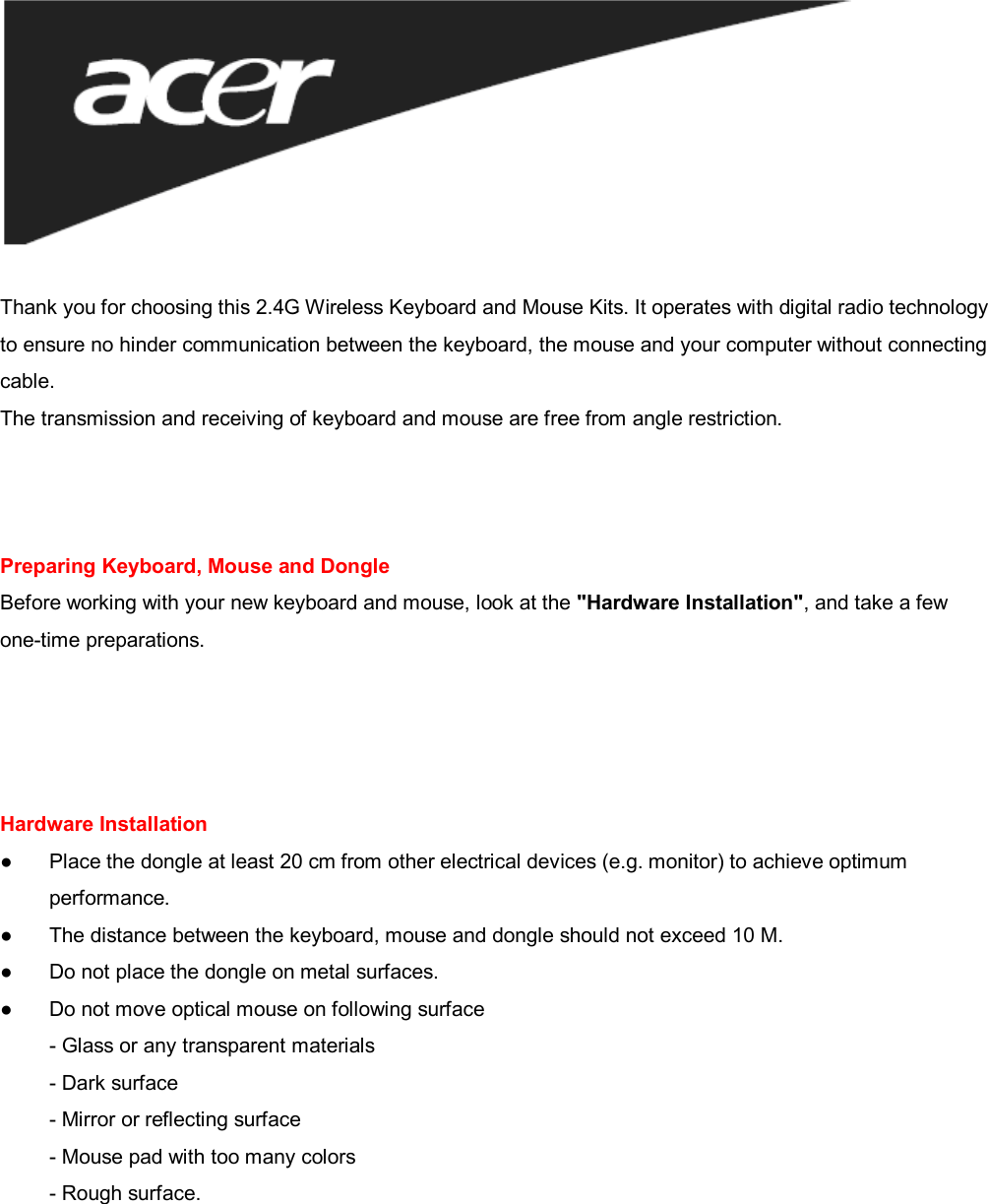   Thank you for choosing this 2.4G Wireless Keyboard and Mouse Kits. It operates with digital radio technology to ensure no hinder communication between the keyboard, the mouse and your computer without connecting cable. The transmission and receiving of keyboard and mouse are free from angle restriction.    Preparing Keyboard, Mouse and Dongle Before working with your new keyboard and mouse, look at the &quot;Hardware Installation&quot;, and take a few one-time preparations.     Hardware Installation ● Place the dongle at least 20 cm from other electrical devices (e.g. monitor) to achieve optimum   performance. ●  The distance between the keyboard, mouse and dongle should not exceed 10 M. ● Do not place the dongle on metal surfaces. ● Do not move optical mouse on following surface  - Glass or any transparent materials - Dark surface - Mirror or reflecting surface - Mouse pad with too many colors - Rough surface.      