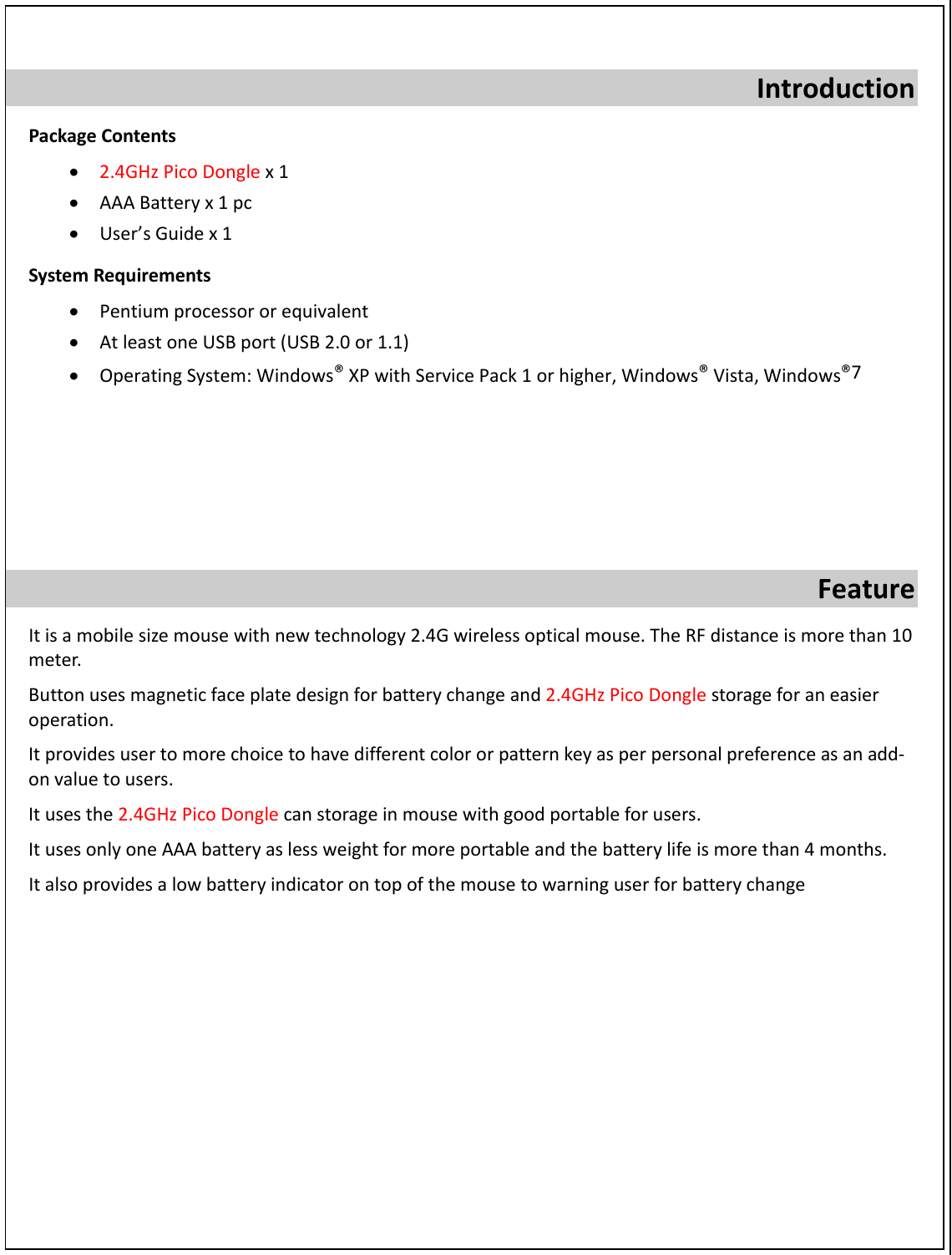 IntroductionPackageContents• 2.4GHzPicoDonglex1• AAABatteryx1pc• User’sGuidex1SystemRequirements• Pentiumprocessororequivalent• AtleastoneUSBport(USB2.0or1.1)• OperatingSystem:Windows®XPwithServicePack1orhigher,Windows®Vista,Windows®7FeatureItisamobilesizemousewithnewtechnology2.4Gwirelessopticalmouse.TheRFdistanceismorethan10meter.Buttonusesmagneticfaceplatedesignforbatterychangeand2.4GHzPicoDonglestorageforaneasieroperation.Itprovidesusertomorechoicetohavedifferentcolororpatternkeyasperpersonalpreferenceasanadd‐onvaluetousers.Itusesthe2.4GHzPicoDonglecanstorageinmousewithgoodportableforusers.ItusesonlyoneAAAbatteryaslessweightformoreportableandthebatterylifeismorethan4months.Italsoprovidesalowbatteryindicatorontopofthemousetowarninguserforbatterychange