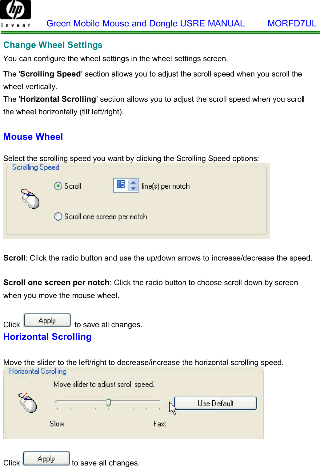    Green Mobile Mouse and Dongle USRE MANUAL     MORFD7UL    Change Wheel Settings  You can configure the wheel settings in the wheel settings screen.  The &apos;Scrolling Speed&apos; section allows you to adjust the scroll speed when you scroll the wheel vertically. The &apos;Horizontal Scrolling&apos; section allows you to adjust the scroll speed when you scroll  the wheel horizontally (tilt left/right).  Mouse Wheel   Select the scrolling speed you want by clicking the Scrolling Speed options:    Scroll: Click the radio button and use the up/down arrows to increase/decrease the speed.   Scroll one screen per notch: Click the radio button to choose scroll down by screen when you move the mouse wheel.  Click   to save all changes. Horizontal Scrolling   Move the slider to the left/right to decrease/increase the horizontal scrolling speed.     Click  to save all changes.  