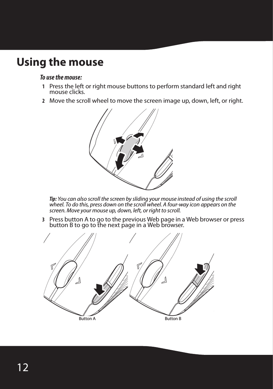 12Using the mouseTo use the mouse:1Press the left or right mouse buttons to perform standard left and right mouse clicks.2Move the scroll wheel to move the screen image up, down, left, or right.Tip: You can also scroll the screen by sliding your mouse instead of using the scroll wheel. To do this, press down on the scroll wheel. A four-way icon appears on the screen. Move your mouse up, down, left, or right to scroll.3Press button A to go to the previous Web page in a Web browser or press button B to go to the next page in a Web browser. Button A Button B