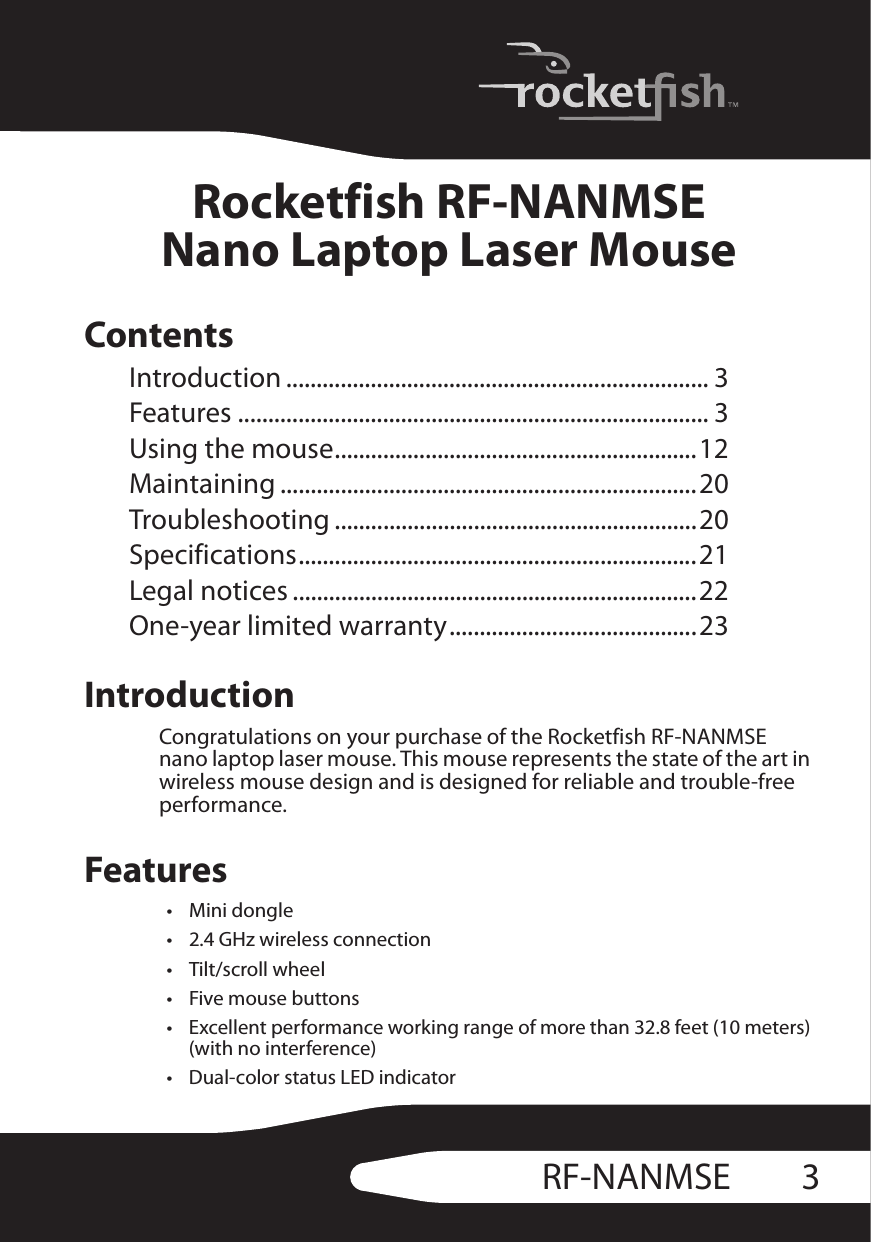 3RF-NANMSERocketfish RF-NANMSENano Laptop Laser MouseContentsIntroduction ...................................................................... 3Features .............................................................................. 3Using the mouse............................................................12Maintaining .....................................................................20Troubleshooting ............................................................20Specifications..................................................................21Legal notices ...................................................................22One-year limited warranty.........................................23IntroductionCongratulations on your purchase of the Rocketfish RF-NANMSE nano laptop laser mouse. This mouse represents the state of the art in wireless mouse design and is designed for reliable and trouble-free performance.Features•Mini dongle• 2.4 GHz wireless connection• Tilt/scroll wheel• Five mouse buttons• Excellent performance working range of more than 32.8 feet (10 meters) (with no interference)• Dual-color status LED indicator