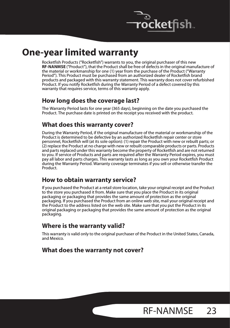 23RF-NANMSEOne-year limited warrantyRocketfish Products (“Rocketfish”) warrants to you, the original purchaser of this new RF-NANMSE (“Product”), that the Product shall be free of defects in the original manufacture of the material or workmanship for one (1) year from the purchase of the Product (“Warranty Period”). This Product must be purchased from an authorized dealer of Rocketfish brand products and packaged with this warranty statement. This warranty does not cover refurbished Product. If you notify Rocketfish during the Warranty Period of a defect covered by this warranty that requires service, terms of this warranty apply.How long does the coverage last?The Warranty Period lasts for one year (365 days), beginning on the date you purchased the Product. The purchase date is printed on the receipt you received with the product.What does this warranty cover?During the Warranty Period, if the original manufacture of the material or workmanship of the Product is determined to be defective by an authorized Rocketfish repair center or store personnel, Rocketfish will (at its sole option): (1) repair the Product with new or rebuilt parts; or (2) replace the Product at no charge with new or rebuilt comparable products or parts. Products and parts replaced under this warranty become the property of Rocketfish and are not returned to you. If service of Products and parts are required after the Warranty Period expires, you must pay all labor and parts charges. This warranty lasts as long as you own your Rocketfish Product during the Warranty Period. Warranty coverage terminates if you sell or otherwise transfer the Product.How to obtain warranty service?If you purchased the Product at a retail store location, take your original receipt and the Product to the store you purchased it from. Make sure that you place the Product in its original packaging or packaging that provides the same amount of protection as the original packaging. If you purchased the Product from an online web site, mail your original receipt and the Product to the address listed on the web site. Make sure that you put the Product in its original packaging or packaging that provides the same amount of protection as the original packaging.Where is the warranty valid?This warranty is valid only to the original purchaser of the Product in the United States, Canada, and Mexico.What does the warranty not cover?