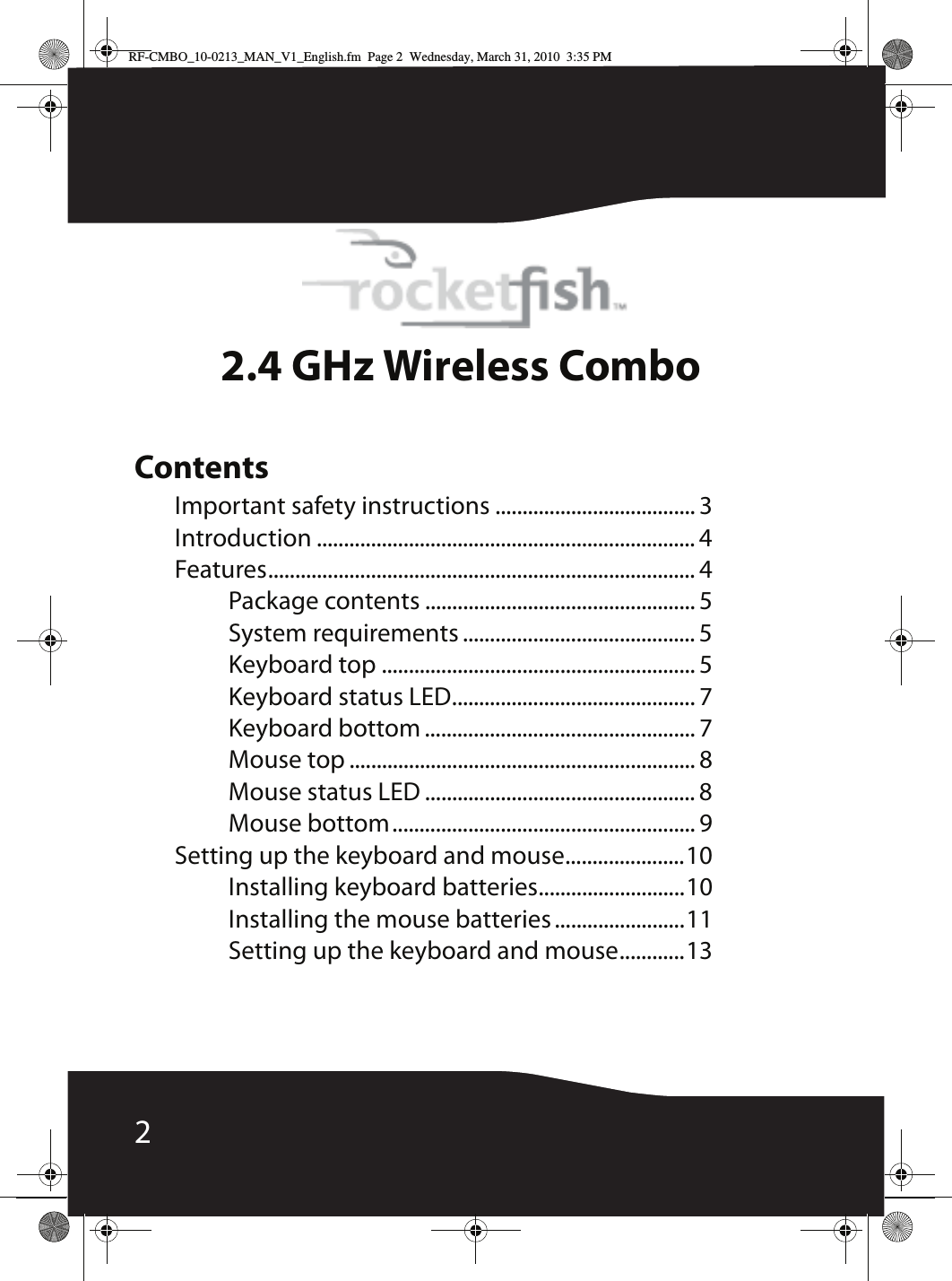 22.4 GHz Wireless ComboContentsImportant safety instructions ..................................... 3Introduction ...................................................................... 4Features............................................................................... 4Package contents .................................................. 5System requirements ........................................... 5Keyboard top .......................................................... 5Keyboard status LED............................................. 7Keyboard bottom .................................................. 7Mouse top ................................................................ 8Mouse status LED .................................................. 8Mouse bottom........................................................ 9Setting up the keyboard and mouse......................10Installing keyboard batteries...........................10Installing the mouse batteries ........................11Setting up the keyboard and mouse............13RF-CMBO_10-0213_MAN_V1_English.fm  Page 2  Wednesday, March 31, 2010  3:35 PM
