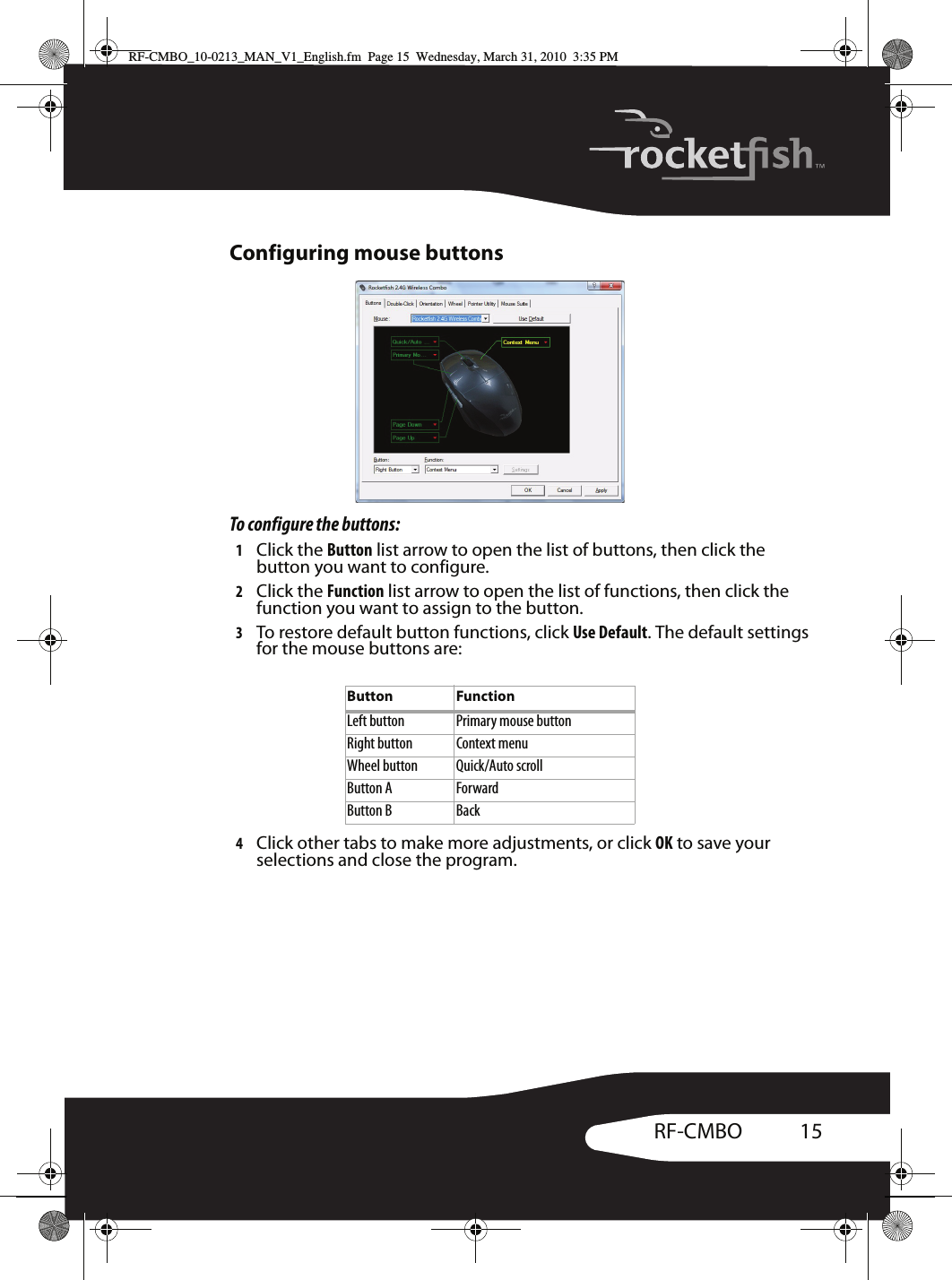 15RF-CMBOConfiguring mouse buttonsTo configure the buttons:1Click the Button list arrow to open the list of buttons, then click the button you want to configure.2Click the Function list arrow to open the list of functions, then click the function you want to assign to the button.3To restore default button functions, click Use Default. The default settings for the mouse buttons are:4Click other tabs to make more adjustments, or click OK to save your selections and close the program.Button FunctionLeft button Primary mouse buttonRight button Context menuWheel button Quick/Auto scrollButton A ForwardButton B BackRF-CMBO_10-0213_MAN_V1_English.fm  Page 15  Wednesday, March 31, 2010  3:35 PM