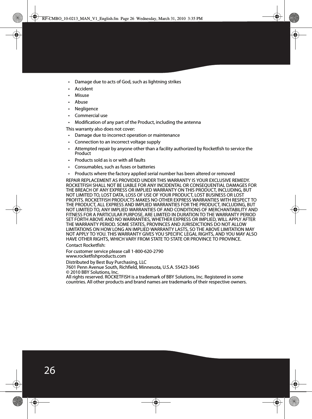 26• Damage due to acts of God, such as lightning strikes• Accident• Misuse•Abuse•Negligence• Commercial use• Modification of any part of the Product, including the antennaThis warranty also does not cover:• Damage due to incorrect operation or maintenance• Connection to an incorrect voltage supply• Attempted repair by anyone other than a facility authorized by Rocketfish to service the Product• Products sold as is or with all faults• Consumables, such as fuses or batteries• Products where the factory applied serial number has been altered or removedREPAIR REPLACEMENT AS PROVIDED UNDER THIS WARRANTY IS YOUR EXCLUSIVE REMEDY. ROCKETFISH SHALL NOT BE LIABLE FOR ANY INCIDENTAL OR CONSEQUENTIAL DAMAGES FOR THE BREACH OF ANY EXPRESS OR IMPLIED WARRANTY ON THIS PRODUCT, INCLUDING, BUT NOT LIMITED TO, LOST DATA, LOSS OF USE OF YOUR PRODUCT, LOST BUSINESS OR LOST PROFITS. ROCKETFISH PRODUCTS MAKES NO OTHER EXPRESS WARRANTIES WITH RESPECT TO THE PRODUCT, ALL EXPRESS AND IMPLIED WARRANTIES FOR THE PRODUCT, INCLUDING, BUT NOT LIMITED TO, ANY IMPLIED WARRANTIES OF AND CONDITIONS OF MERCHANTABILITY AND FITNESS FOR A PARTICULAR PURPOSE, ARE LIMITED IN DURATION TO THE WARRANTY PERIOD SET FORTH ABOVE AND NO WARRANTIES, WHETHER EXPRESS OR IMPLIED, WILL APPLY AFTER THE WARRANTY PERIOD. SOME STATES, PROVINCES AND JURISDICTIONS DO NOT ALLOW LIMITATIONS ON HOW LONG AN IMPLIED WARRANTY LASTS, SO THE ABOVE LIMITATION MAY NOT APPLY TO YOU. THIS WARRANTY GIVES YOU SPECIFIC LEGAL RIGHTS, AND YOU MAY ALSO HAVE OTHER RIGHTS, WHICH VARY FROM STATE TO STATE OR PROVINCE TO PROVINCE.Contact Rocketfish:For customer service please call 1-800-620-2790www.rocketfishproducts.comDistributed by Best Buy Purchasing, LLC7601 Penn Avenue South, Richfield, Minnesota, U.S.A. 55423-3645© 2010 BBY Solutions, Inc.All rights reserved. ROCKETFISH is a trademark of BBY Solutions, Inc. Registered in some countries. All other products and brand names are trademarks of their respective owners.RF-CMBO_10-0213_MAN_V1_English.fm  Page 26  Wednesday, March 31, 2010  3:35 PM