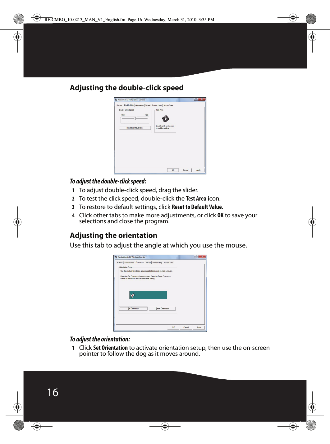 16Adjusting the double-click speedTo adjust the double-click speed:1To adjust double-click speed, drag the slider.2To test the click speed, double-click the Test Area icon.3To restore to default settings, click Reset to Default Value.4Click other tabs to make more adjustments, or click OK to save your selections and close the program.Adjusting the orientationUse this tab to adjust the angle at which you use the mouse.To adjust the orientation:1Click Set Orientation to activate orientation setup, then use the on-screen pointer to follow the dog as it moves around.RF-CMBO_10-0213_MAN_V1_English.fm  Page 16  Wednesday, March 31, 2010  3:35 PM