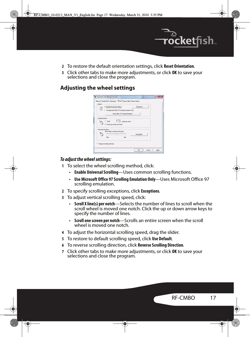 17RF-CMBO2To restore the default orientation settings, click Reset Orientation.3Click other tabs to make more adjustments, or click OK to save your selections and close the program.Adjusting the wheel settingsTo adjust the wheel settings:1To select the wheel scrolling method, click:•Enable Universal Scrolling—Uses common scrolling functions.•Use Microsoft Office 97 Scrolling Emulation Only—Uses Microsoft Office 97 scrolling emulation. 2To specify scrolling exceptions, click Exceptions.3To adjust vertical scrolling speed, click:•Scroll X line(s) per notch—Selects the number of lines to scroll when the scroll wheel is moved one notch. Click the up or down arrow keys to specify the number of lines.•Scroll one screen per notch—Scrolls an entire screen when the scroll wheel is moved one notch.4To adjust the horizontal scrolling speed, drag the slider.5To restore to default scrolling speed, click Use Default.6To reverse scrolling direction, click Reverse Scrolling Direction.7Click other tabs to make more adjustments, or click OK to save your selections and close the program.RF-CMBO_10-0213_MAN_V1_English.fm  Page 17  Wednesday, March 31, 2010  3:35 PM
