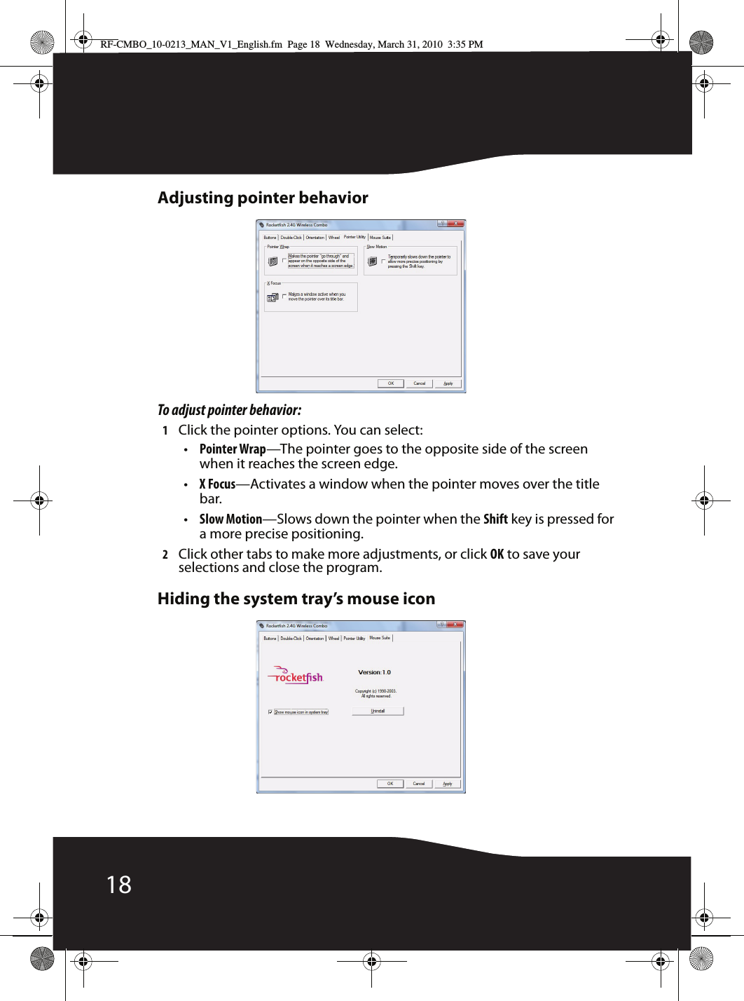 18Adjusting pointer behaviorTo adjust pointer behavior:1Click the pointer options. You can select:•Pointer Wrap—The pointer goes to the opposite side of the screen when it reaches the screen edge.•X Focus—Activates a window when the pointer moves over the title bar.•Slow Motion—Slows down the pointer when the Shift key is pressed for a more precise positioning.2Click other tabs to make more adjustments, or click OK to save your selections and close the program.Hiding the system tray’s mouse iconRF-CMBO_10-0213_MAN_V1_English.fm  Page 18  Wednesday, March 31, 2010  3:35 PM