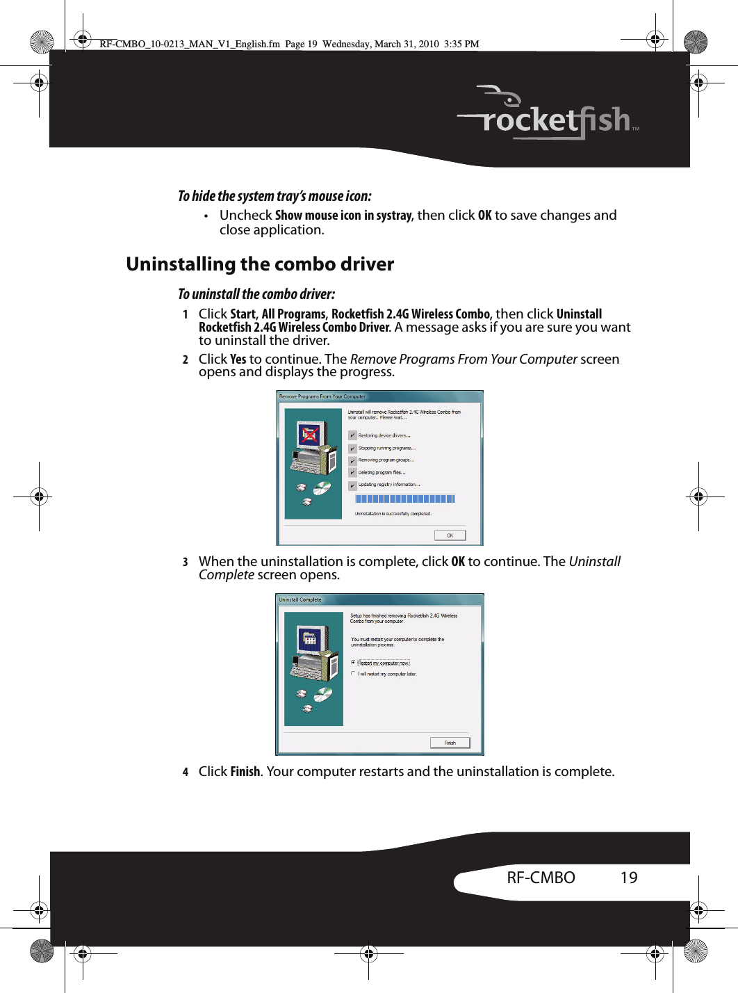 19RF-CMBOTo hide the system tray’s mouse icon:• Uncheck Show mouse icon in systray, then click OK to save changes and close application.Uninstalling the combo driverTo uninstall the combo driver:1Click Start, All Programs, Rocketfish 2.4G Wireless Combo, then click Uninstall Rocketfish 2.4G Wireless Combo Driver. A message asks if you are sure you want to uninstall the driver.2Click Yes to continue. The Remove Programs From Your Computer screen opens and displays the progress. 3When the uninstallation is complete, click OK to continue. The Uninstall Complete screen opens.4Click Finish. Your computer restarts and the uninstallation is complete.RF-CMBO_10-0213_MAN_V1_English.fm  Page 19  Wednesday, March 31, 2010  3:35 PM