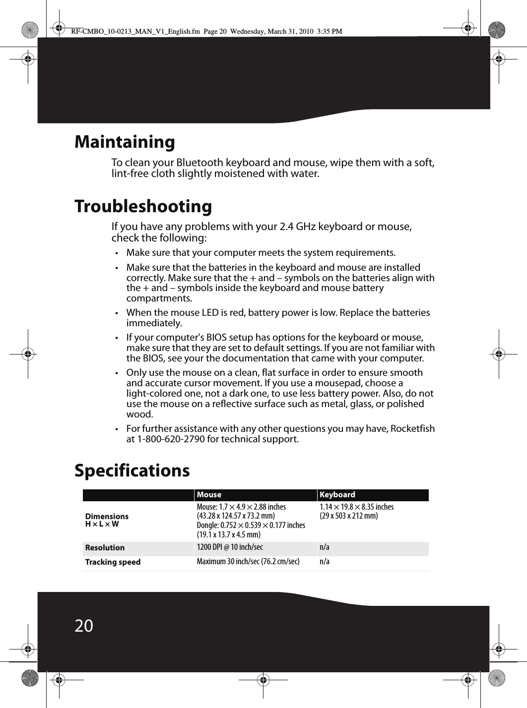 20MaintainingTo clean your Bluetooth keyboard and mouse, wipe them with a soft, lint-free cloth slightly moistened with water.TroubleshootingIf you have any problems with your 2.4 GHz keyboard or mouse, check the following:• Make sure that your computer meets the system requirements.• Make sure that the batteries in the keyboard and mouse are installed correctly. Make sure that the + and – symbols on the batteries align with the + and – symbols inside the keyboard and mouse battery compartments.• When the mouse LED is red, battery power is low. Replace the batteries immediately.• If your computer&apos;s BIOS setup has options for the keyboard or mouse, make sure that they are set to default settings. If you are not familiar with the BIOS, see your the documentation that came with your computer.• Only use the mouse on a clean, flat surface in order to ensure smooth and accurate cursor movement. If you use a mousepad, choose a light-colored one, not a dark one, to use less battery power. Also, do not use the mouse on a reflective surface such as metal, glass, or polished wood.• For further assistance with any other questions you may have, Rocketfish at 1-800-620-2790 for technical support.SpecificationsMouse KeyboardDimensionsH × L × WMouse: 1.7 × 4.9 × 2.88 inches(43.28 x 124.57 x 73.2 mm)Dongle: 0.752 × 0.539 × 0.177 inches(19.1 x 13.7 x 4.5 mm)1.14 × 19.8 × 8.35 inches(29 x 503 x 212 mm)Resolution 1200 DPI @ 10 inch/sec n/aTracking speed Maximum 30 inch/sec (76.2 cm/sec) n/aRF-CMBO_10-0213_MAN_V1_English.fm  Page 20  Wednesday, March 31, 2010  3:35 PM