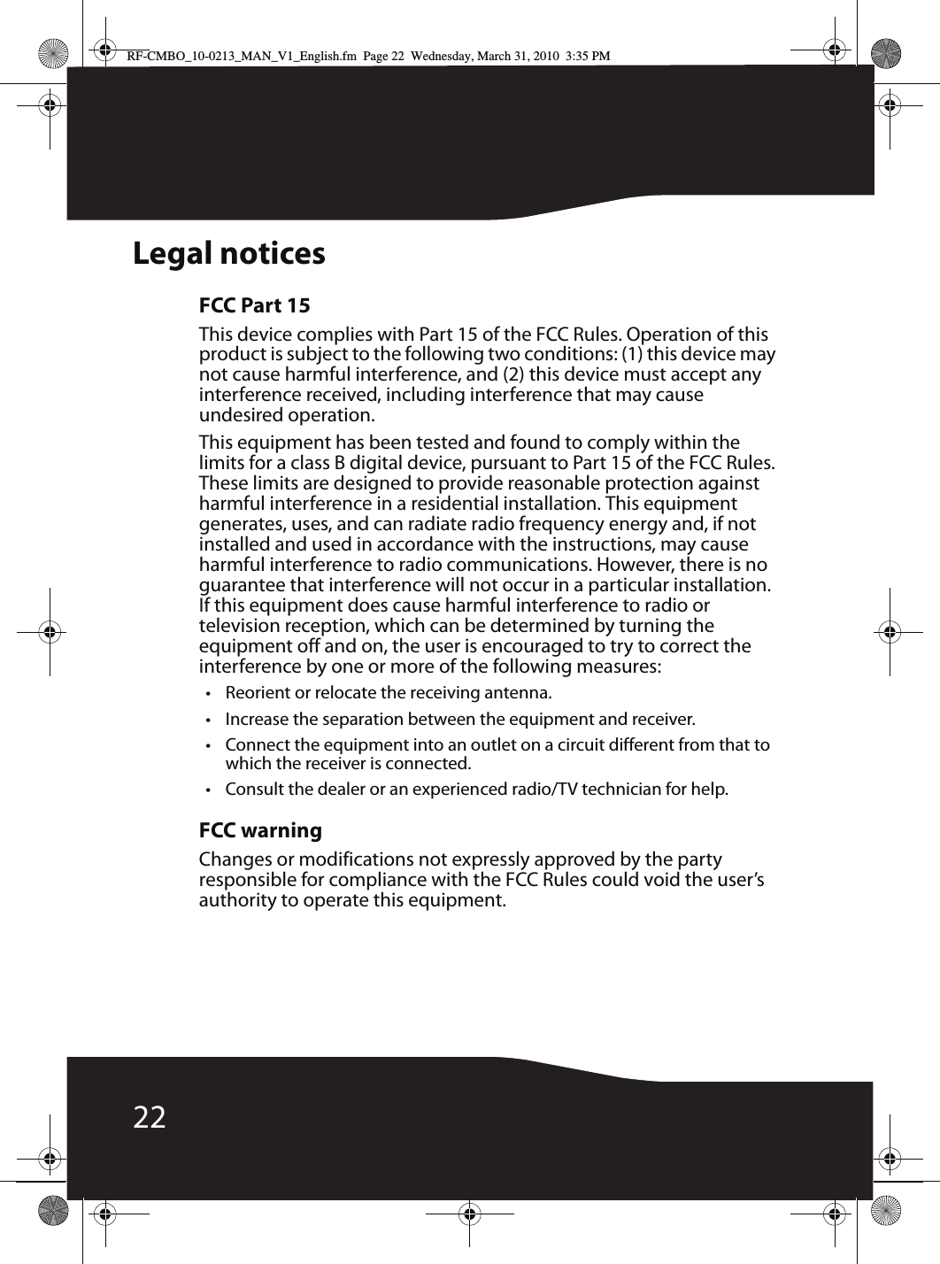 22Legal noticesFCC Part 15This device complies with Part 15 of the FCC Rules. Operation of this product is subject to the following two conditions: (1) this device may not cause harmful interference, and (2) this device must accept any interference received, including interference that may cause undesired operation.This equipment has been tested and found to comply within the limits for a class B digital device, pursuant to Part 15 of the FCC Rules. These limits are designed to provide reasonable protection against harmful interference in a residential installation. This equipment generates, uses, and can radiate radio frequency energy and, if not installed and used in accordance with the instructions, may cause harmful interference to radio communications. However, there is no guarantee that interference will not occur in a particular installation. If this equipment does cause harmful interference to radio or television reception, which can be determined by turning the equipment off and on, the user is encouraged to try to correct the interference by one or more of the following measures:• Reorient or relocate the receiving antenna.• Increase the separation between the equipment and receiver.• Connect the equipment into an outlet on a circuit different from that to which the receiver is connected.• Consult the dealer or an experienced radio/TV technician for help.FCC warningChanges or modifications not expressly approved by the party responsible for compliance with the FCC Rules could void the user’s authority to operate this equipment.RF-CMBO_10-0213_MAN_V1_English.fm  Page 22  Wednesday, March 31, 2010  3:35 PM