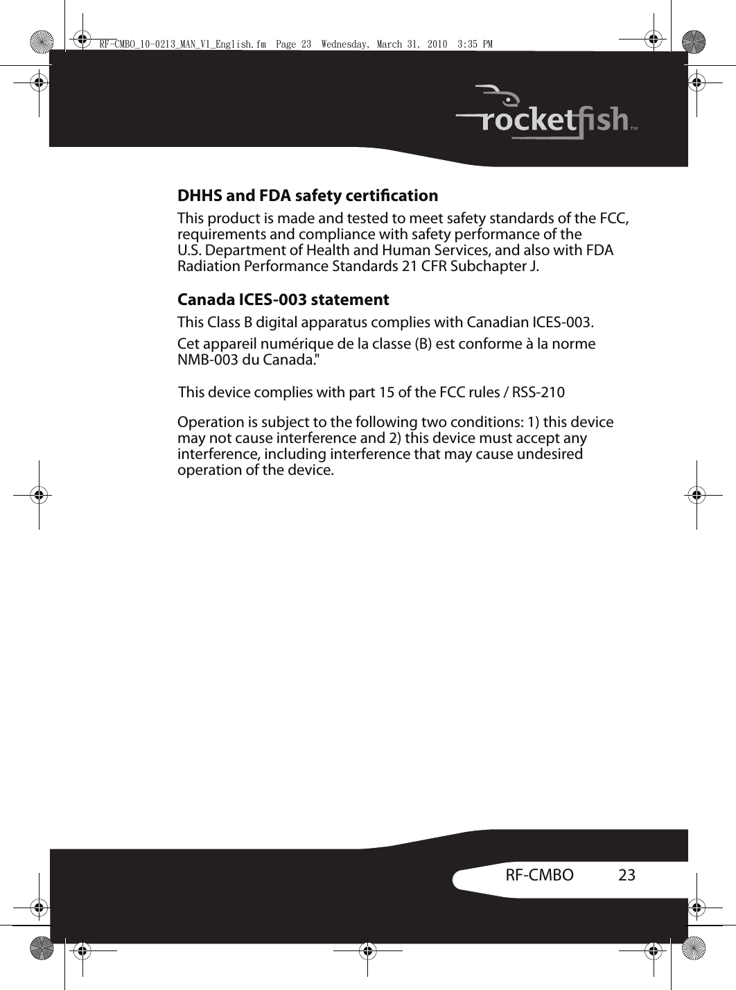 23RF-CMBODHHS and FDA safety certicationThis product is made and tested to meet safety standards of the FCC, requirements and compliance with safety performance of the U.S. Department of Health and Human Services, and also with FDA Radiation Performance Standards 21 CFR Subchapter J.Canada ICES-003 statementThis Class B digital apparatus complies with Canadian ICES-003.Cet appareil numérique de la classe (B) est conforme à la norme NMB-003 du Canada.&quot;Operation is subject to the following two conditions: 1) this device may not cause interference and 2) this device must accept any interference, including interference that may cause undesired operation of the device.RF-CMBO_10-0213_MAN_V1_English.fm  Page 23  Wednesday, March 31, 2010  3:35 PMThis device complies with part 15 of the FCC rules / RSS-210 