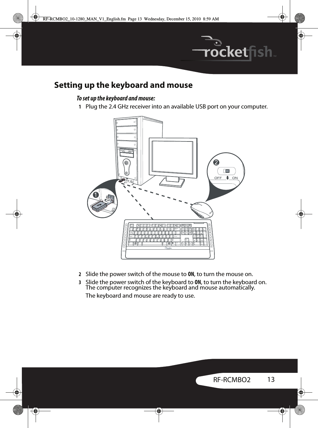 13RF-RCMBO2Setting up the keyboard and mouseTo set up the keyboard and mouse:1Plug the 2.4 GHz receiver into an available USB port on your computer.2Slide the power switch of the mouse to ON, to turn the mouse on.3Slide the power switch of the keyboard to ON, to turn the keyboard on. The computer recognizes the keyboard and mouse automatically.The keyboard and mouse are ready to use.RF-RCMBO2_10-1280_MAN_V1_English.fm  Page 13  Wednesday, December 15, 2010  8:59 AM