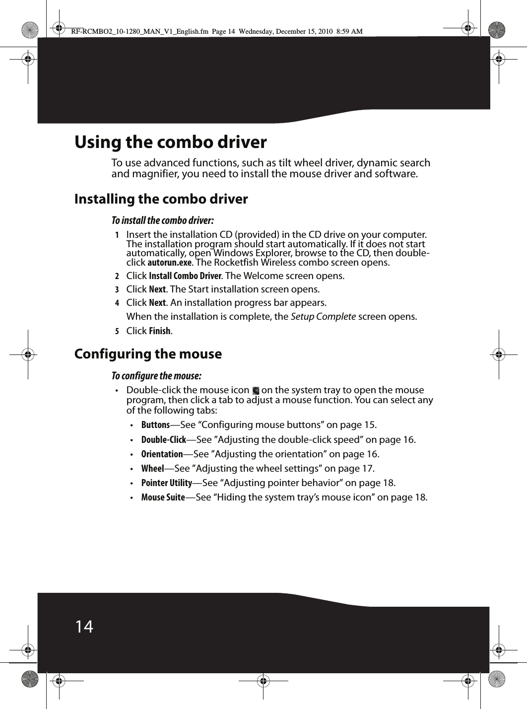 14Using the combo driverTo use advanced functions, such as tilt wheel driver, dynamic search and magnifier, you need to install the mouse driver and software.Installing the combo driverTo install the combo driver:1Insert the installation CD (provided) in the CD drive on your computer. The installation program should start automatically. If it does not start automatically, open Windows Explorer, browse to the CD, then double- click autorun.exe. The Rocketfish Wireless combo screen opens.2Click Install Combo Driver. The Welcome screen opens.3Click Next. The Start installation screen opens.4Click Next. An installation progress bar appears.When the installation is complete, the Setup Complete screen opens.5Click Finish.Configuring the mouseTo configure the mouse:• Double-click the mouse icon   on the system tray to open the mouse program, then click a tab to adjust a mouse function. You can select any of the following tabs:•Buttons—See “Configuring mouse buttons” on page 15.•Double-Click—See ”Adjusting the double-click speed” on page 16.•Orientation—See ”Adjusting the orientation” on page 16.•Wheel—See ”Adjusting the wheel settings” on page 17.•Pointer Utility—See “Adjusting pointer behavior” on page 18.•Mouse Suite—See “Hiding the system tray’s mouse icon” on page 18.RF-RCMBO2_10-1280_MAN_V1_English.fm  Page 14  Wednesday, December 15, 2010  8:59 AM