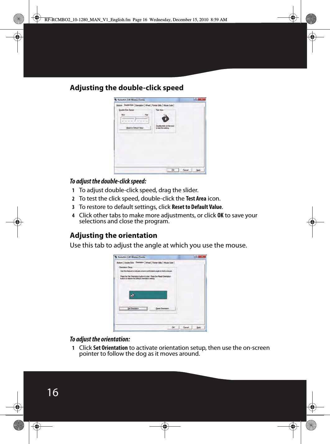 16Adjusting the double-click speedTo adjust the double-click speed:1To adjust double-click speed, drag the slider.2To test the click speed, double-click the Test Area icon.3To restore to default settings, click Reset to Default Value.4Click other tabs to make more adjustments, or click OK to save your selections and close the program.Adjusting the orientationUse this tab to adjust the angle at which you use the mouse.To adjust the orientation:1Click Set Orientation to activate orientation setup, then use the on-screen pointer to follow the dog as it moves around.RF-RCMBO2_10-1280_MAN_V1_English.fm  Page 16  Wednesday, December 15, 2010  8:59 AM