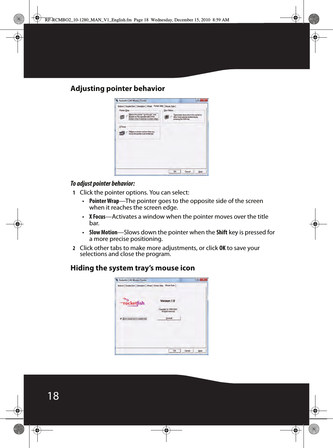 18Adjusting pointer behaviorTo adjust pointer behavior:1Click the pointer options. You can select:•Pointer Wrap—The pointer goes to the opposite side of the screen when it reaches the screen edge.•X Focus—Activates a window when the pointer moves over the title bar.•Slow Motion—Slows down the pointer when the Shift key is pressed for a more precise positioning.2Click other tabs to make more adjustments, or click OK to save your selections and close the program.Hiding the system tray’s mouse iconRF-RCMBO2_10-1280_MAN_V1_English.fm  Page 18  Wednesday, December 15, 2010  8:59 AM