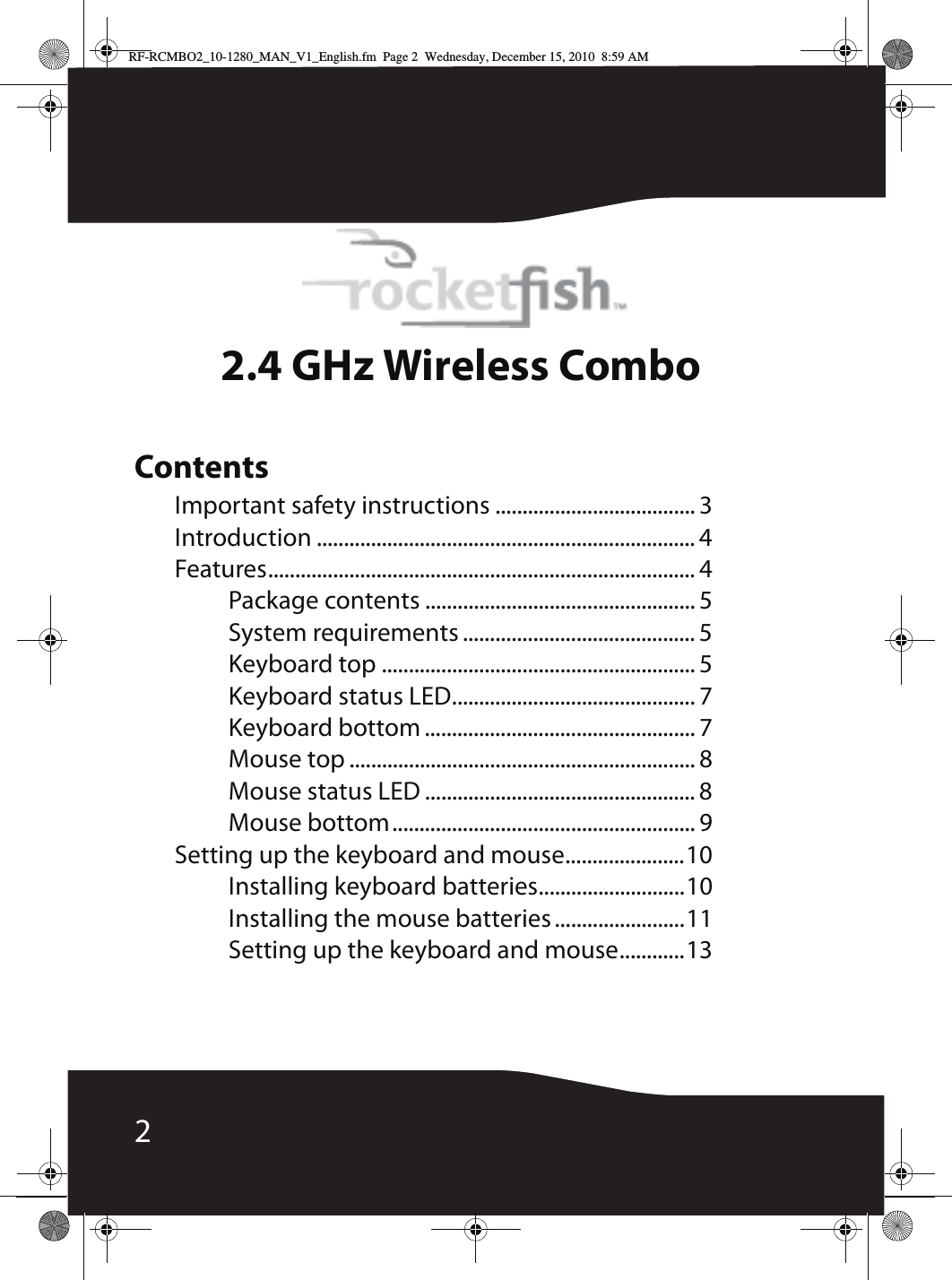 22.4 GHz Wireless ComboContentsImportant safety instructions ..................................... 3Introduction ...................................................................... 4Features............................................................................... 4Package contents .................................................. 5System requirements ........................................... 5Keyboard top .......................................................... 5Keyboard status LED............................................. 7Keyboard bottom .................................................. 7Mouse top ................................................................ 8Mouse status LED .................................................. 8Mouse bottom........................................................ 9Setting up the keyboard and mouse......................10Installing keyboard batteries...........................10Installing the mouse batteries ........................11Setting up the keyboard and mouse............13RF-RCMBO2_10-1280_MAN_V1_English.fm  Page 2  Wednesday, December 15, 2010  8:59 AM