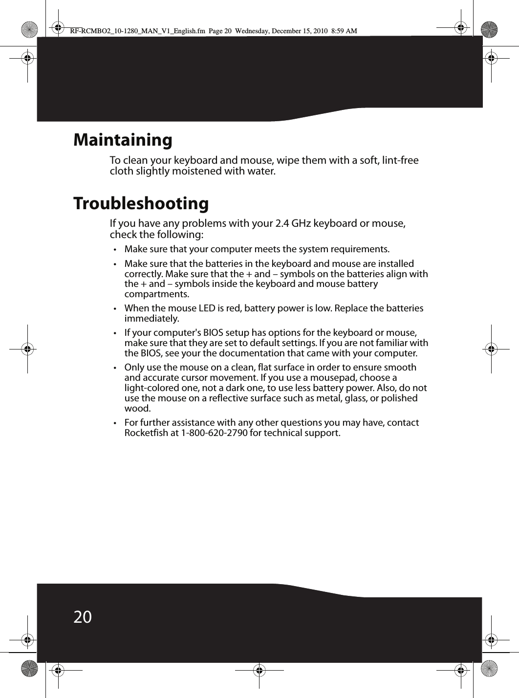 20MaintainingTo clean your keyboard and mouse, wipe them with a soft, lint-free cloth slightly moistened with water.TroubleshootingIf you have any problems with your 2.4 GHz keyboard or mouse, check the following:• Make sure that your computer meets the system requirements.• Make sure that the batteries in the keyboard and mouse are installed correctly. Make sure that the + and – symbols on the batteries align with the + and – symbols inside the keyboard and mouse battery compartments.• When the mouse LED is red, battery power is low. Replace the batteries immediately.• If your computer&apos;s BIOS setup has options for the keyboard or mouse, make sure that they are set to default settings. If you are not familiar with the BIOS, see your the documentation that came with your computer.• Only use the mouse on a clean, flat surface in order to ensure smooth and accurate cursor movement. If you use a mousepad, choose a light-colored one, not a dark one, to use less battery power. Also, do not use the mouse on a reflective surface such as metal, glass, or polished wood.• For further assistance with any other questions you may have, contact Rocketfish at 1-800-620-2790 for technical support.RF-RCMBO2_10-1280_MAN_V1_English.fm  Page 20  Wednesday, December 15, 2010  8:59 AM