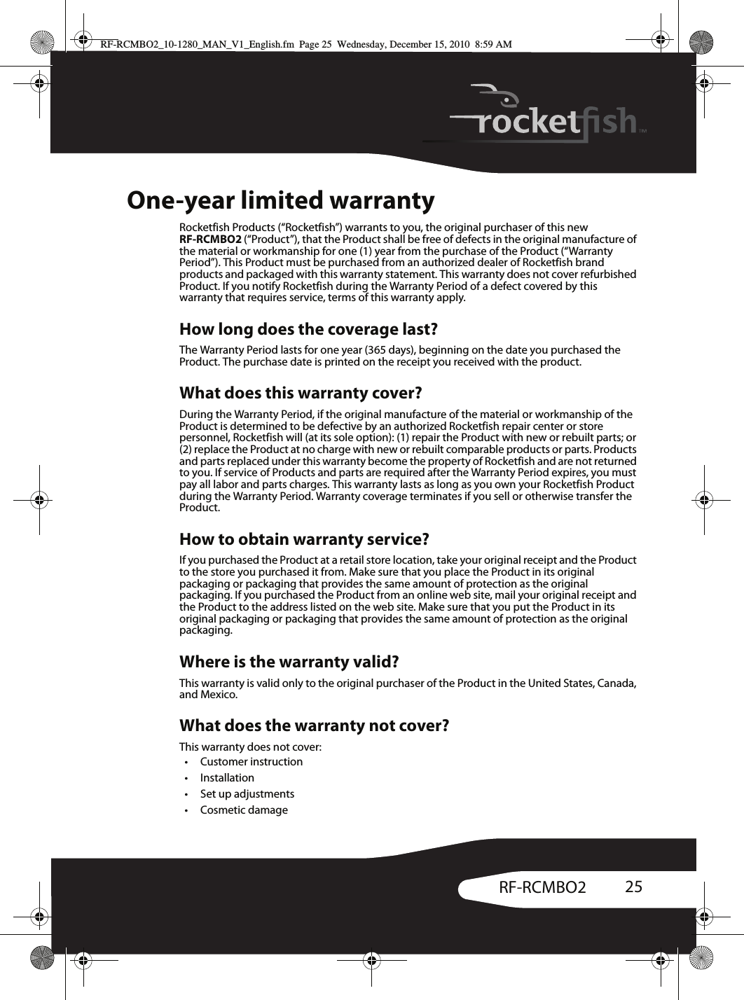 25RF-RCMBO2One-year limited warrantyRocketfish Products (“Rocketfish”) warrants to you, the original purchaser of this new RF-RCMBO2 (“Product”), that the Product shall be free of defects in the original manufacture of the material or workmanship for one (1) year from the purchase of the Product (“Warranty Period”). This Product must be purchased from an authorized dealer of Rocketfish brand products and packaged with this warranty statement. This warranty does not cover refurbished Product. If you notify Rocketfish during the Warranty Period of a defect covered by this warranty that requires service, terms of this warranty apply.How long does the coverage last?The Warranty Period lasts for one year (365 days), beginning on the date you purchased the Product. The purchase date is printed on the receipt you received with the product.What does this warranty cover?During the Warranty Period, if the original manufacture of the material or workmanship of the Product is determined to be defective by an authorized Rocketfish repair center or store personnel, Rocketfish will (at its sole option): (1) repair the Product with new or rebuilt parts; or (2) replace the Product at no charge with new or rebuilt comparable products or parts. Products and parts replaced under this warranty become the property of Rocketfish and are not returned to you. If service of Products and parts are required after the Warranty Period expires, you must pay all labor and parts charges. This warranty lasts as long as you own your Rocketfish Product during the Warranty Period. Warranty coverage terminates if you sell or otherwise transfer the Product.How to obtain warranty service?If you purchased the Product at a retail store location, take your original receipt and the Product to the store you purchased it from. Make sure that you place the Product in its original packaging or packaging that provides the same amount of protection as the original packaging. If you purchased the Product from an online web site, mail your original receipt and the Product to the address listed on the web site. Make sure that you put the Product in its original packaging or packaging that provides the same amount of protection as the original packaging.Where is the warranty valid?This warranty is valid only to the original purchaser of the Product in the United States, Canada, and Mexico.What does the warranty not cover?This warranty does not cover:• Customer instruction• Installation•Set up adjustments•Cosmetic damageRF-RCMBO2_10-1280_MAN_V1_English.fm  Page 25  Wednesday, December 15, 2010  8:59 AM