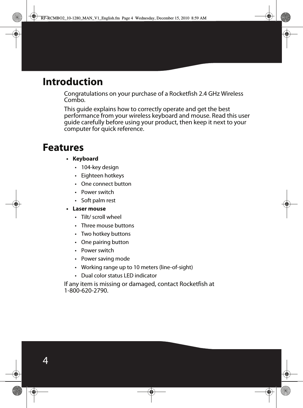 4IntroductionCongratulations on your purchase of a Rocketfish 2.4 GHz Wireless Combo.This guide explains how to correctly operate and get the best performance from your wireless keyboard and mouse. Read this user guide carefully before using your product, then keep it next to your computer for quick reference.Features•Keyboard•104-key design• Eighteen hotkeys• One connect button• Power switch•Soft palm rest• Laser mouse• Tilt/ scroll wheel• Three mouse buttons • Two hotkey buttons• One pairing button• Power switch•Power saving mode•Working range up to 10 meters (line-of-sight)• Dual color status LED indicatorIf any item is missing or damaged, contact Rocketfish at 1-800-620-2790.RF-RCMBO2_10-1280_MAN_V1_English.fm  Page 4  Wednesday, December 15, 2010  8:59 AM