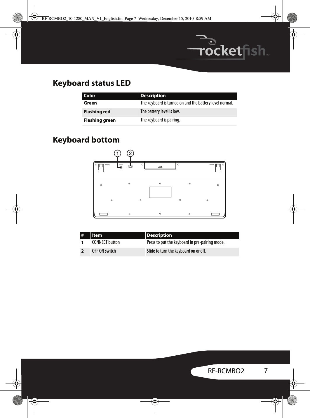 7RF-RCMBO2Keyboard status LEDKeyboard bottomColor DescriptionGreen The keyboard is turned on and the battery level normal.Flashing red The battery level is low.Flashing green The keyboard is pairing.#Item Description1CONNECT button Press to put the keyboard in pre-pairing mode.2OFF ON switch Slide to turn the keyboard on or off.CONNECTOFF   ONRF-RCMBO2_10-1280_MAN_V1_English.fm  Page 7  Wednesday, December 15, 2010  8:59 AM