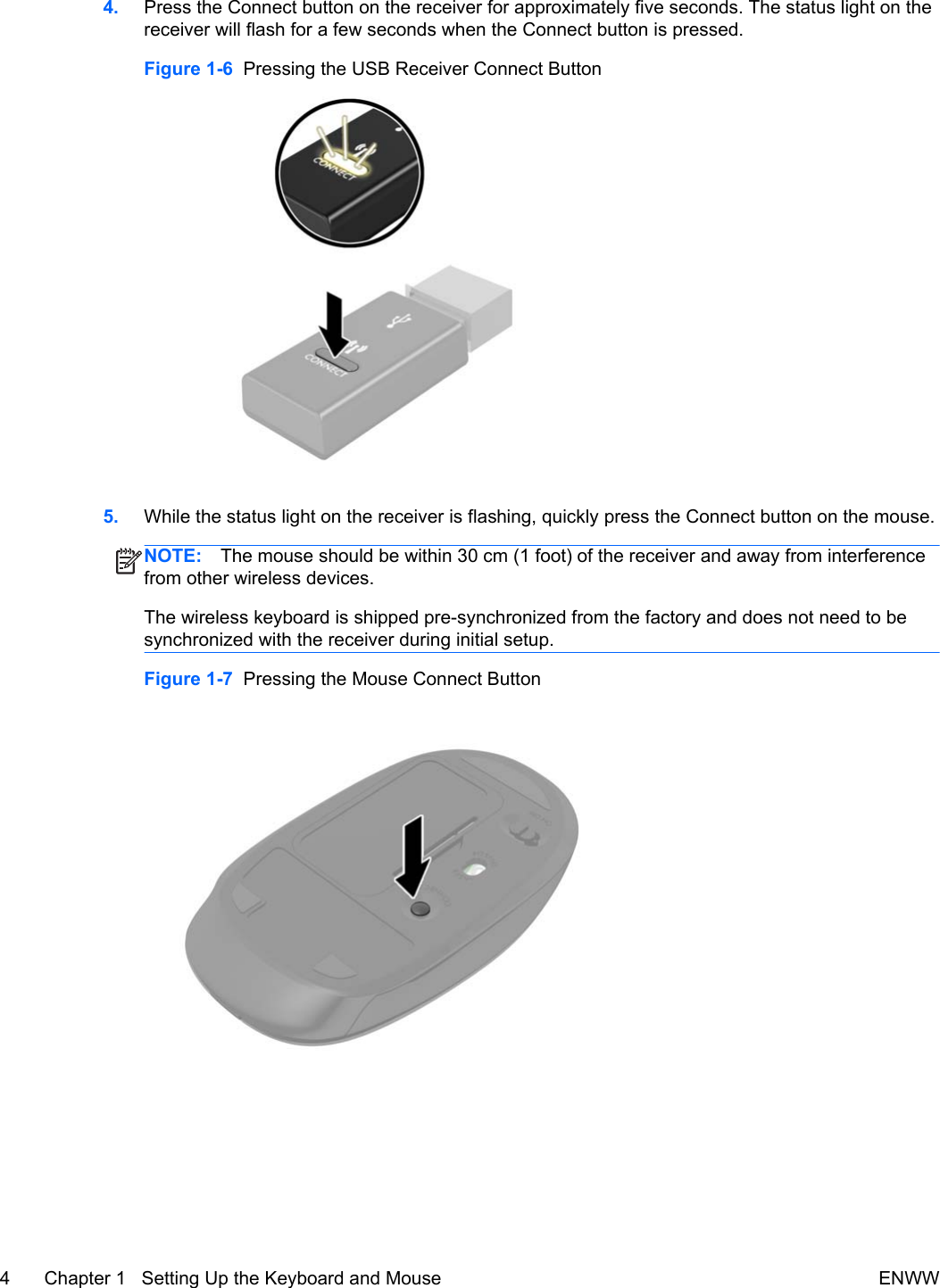 4. Press the Connect button on the receiver for approximately five seconds. The status light on thereceiver will flash for a few seconds when the Connect button is pressed.Figure 1-6  Pressing the USB Receiver Connect Button5. While the status light on the receiver is flashing, quickly press the Connect button on the mouse.NOTE: The mouse should be within 30 cm (1 foot) of the receiver and away from interferencefrom other wireless devices.The wireless keyboard is shipped pre-synchronized from the factory and does not need to besynchronized with the receiver during initial setup.Figure 1-7  Pressing the Mouse Connect Button4 Chapter 1   Setting Up the Keyboard and Mouse ENWW