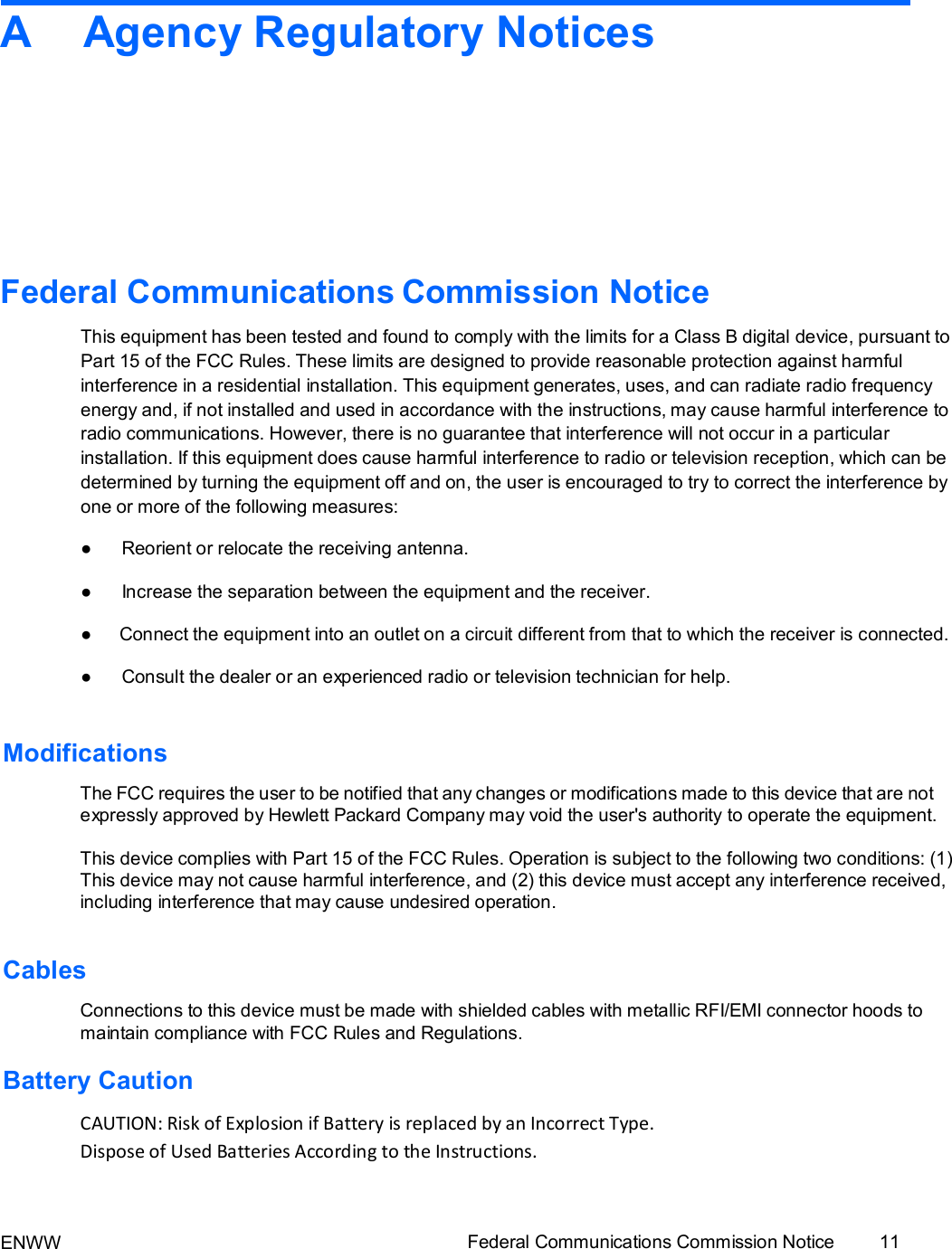 ENWW Federal Communications Commission Notice 11   A  Agency Regulatory Notices             Federal Communications Commission Notice  This equipment has been tested and found to comply with the limits for a Class B digital device, pursuant to Part 15 of the FCC Rules. These limits are designed to provide reasonable protection against harmful interference in a residential installation. This equipment generates, uses, and can radiate radio frequency energy and, if not installed and used in accordance with the instructions, may cause harmful interference to radio communications. However, there is no guarantee that interference will not occur in a particular installation. If this equipment does cause harmful interference to radio or television reception, which can be determined by turning the equipment off and on, the user is encouraged to try to correct the interference by one or more of the following measures: ● Reorient or relocate the receiving antenna. ● Increase the separation between the equipment and the receiver. ● Connect the equipment into an outlet on a circuit different from that to which the receiver is connected. ● Consult the dealer or an experienced radio or television technician for help.  Modifications  The FCC requires the user to be notified that any changes or modifications made to this device that are not expressly approved by Hewlett Packard Company may void the user&apos;s authority to operate the equipment.  This device complies with Part 15 of the FCC Rules. Operation is subject to the following two conditions: (1) This device may not cause harmful interference, and (2) this device must accept any interference received, including interference that may cause undesired operation.   Cables  Connections to this device must be made with shielded cables with metallic RFI/EMI connector hoods to maintain compliance with FCC Rules and Regulations.  Battery Caution  CAUTION: Risk of Explosion if Battery is replaced by an Incorrect Type. Dispose of Used Batteries According to the Instructions.  