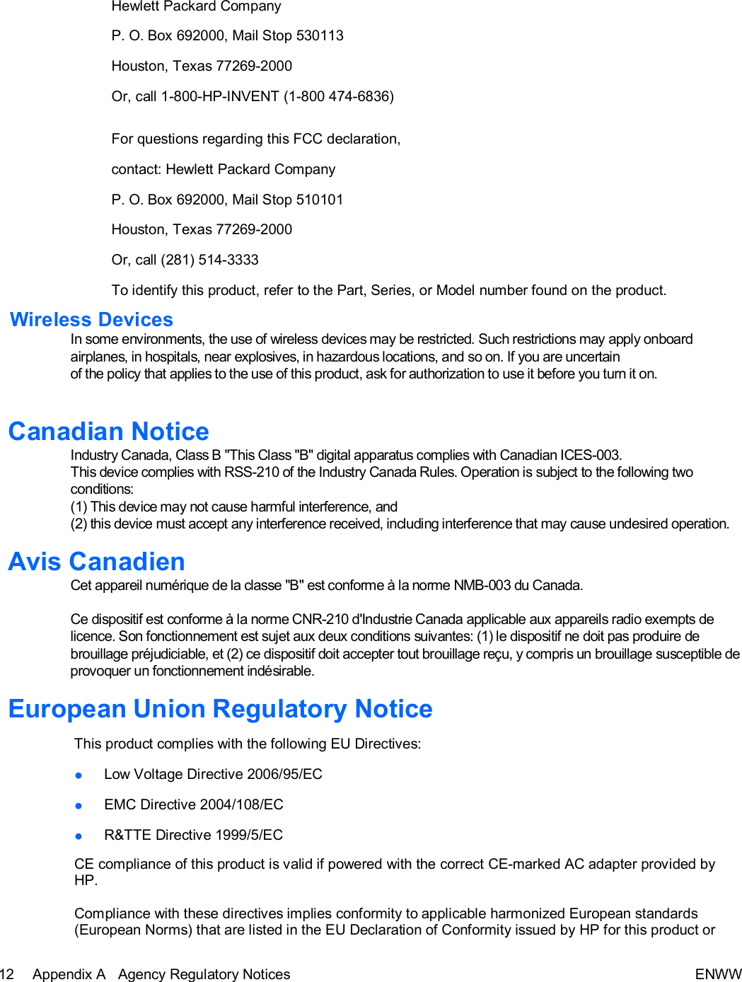 12 Appendix A   Agency Regulatory Notices ENWW  Hewlett Packard Company  P. O. Box 692000, Mail Stop 530113  Houston, Texas 77269-2000  Or, call 1-800-HP-INVENT (1-800 474-6836)   For questions regarding this FCC declaration, contact: Hewlett Packard Company P. O. Box 692000, Mail Stop 510101  Houston, Texas 77269-2000  Or, call (281) 514-3333  To identify this product, refer to the Part, Series, or Model number found on the product.  Wireless Devices In some environments, the use of wireless devices may be restricted. Such restrictions may apply onboard airplanes, in hospitals, near explosives, in hazardous locations, and so on. If you are uncertain of the policy that applies to the use of this product, ask for authorization to use it before you turn it on.   Canadian Notice Industry Canada, Class B &quot;This Class &quot;B&quot; digital apparatus complies with Canadian ICES-003.  This device complies with RSS-210 of the Industry Canada Rules. Operation is subject to the following two conditions:  (1) This device may not cause harmful interference, and  (2) this device must accept any interference received, including interference that may cause undesired operation.  Avis Canadien Cet appareil numérique de la classe &quot;B&quot; est conforme à la norme NMB-003 du Canada.  Ce dispositif est conforme à la norme CNR-210 d&apos;Industrie Canada applicable aux appareils radio exempts de licence. Son fonctionnement est sujet aux deux conditions suivantes: (1) le dispositif ne doit pas produire de brouillage préjudiciable, et (2) ce dispositif doit accepter tout brouillage reçu, y compris un brouillage susceptible de provoquer un fonctionnement indésirable.  European Union Regulatory Notice  This product complies with the following EU Directives:  ● Low Voltage Directive 2006/95/EC  ● EMC Directive 2004/108/EC  ● R&amp;TTE Directive 1999/5/EC  CE compliance of this product is valid if powered with the correct CE-marked AC adapter provided by HP.  Compliance with these directives implies conformity to applicable harmonized European standards (European Norms) that are listed in the EU Declaration of Conformity issued by HP for this product or 