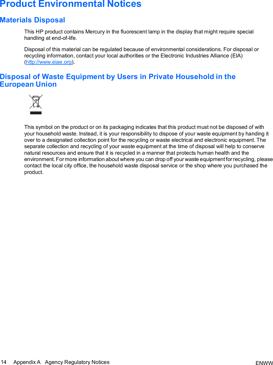 ENWW 14 Appendix A   Agency Regulatory Notices   Product Environmental Notices  Materials Disposal  This HP product contains Mercury in the fluorescent lamp in the display that might require special handling at end-of-life.  Disposal of this material can be regulated because of environmental considerations. For disposal or recycling information, contact your local authorities or the Electronic Industries Alliance (EIA) (http://www.eiae.org).  Disposal of Waste Equipment by Users in Private Household in the European Union    This symbol on the product or on its packaging indicates that this product must not be disposed of with your household waste. Instead, it is your responsibility to dispose of your waste equipment by handing it over to a designated collection point for the recycling or waste electrical and electronic equipment. The separate collection and recycling of your waste equipment at the time of disposal will help to conserve natural resources and ensure that it is recycled in a manner that protects human health and the environment. For more information about where you can drop off your waste equipment for recycling, please contact the local city office, the household waste disposal service or the shop where you purchased the product.  