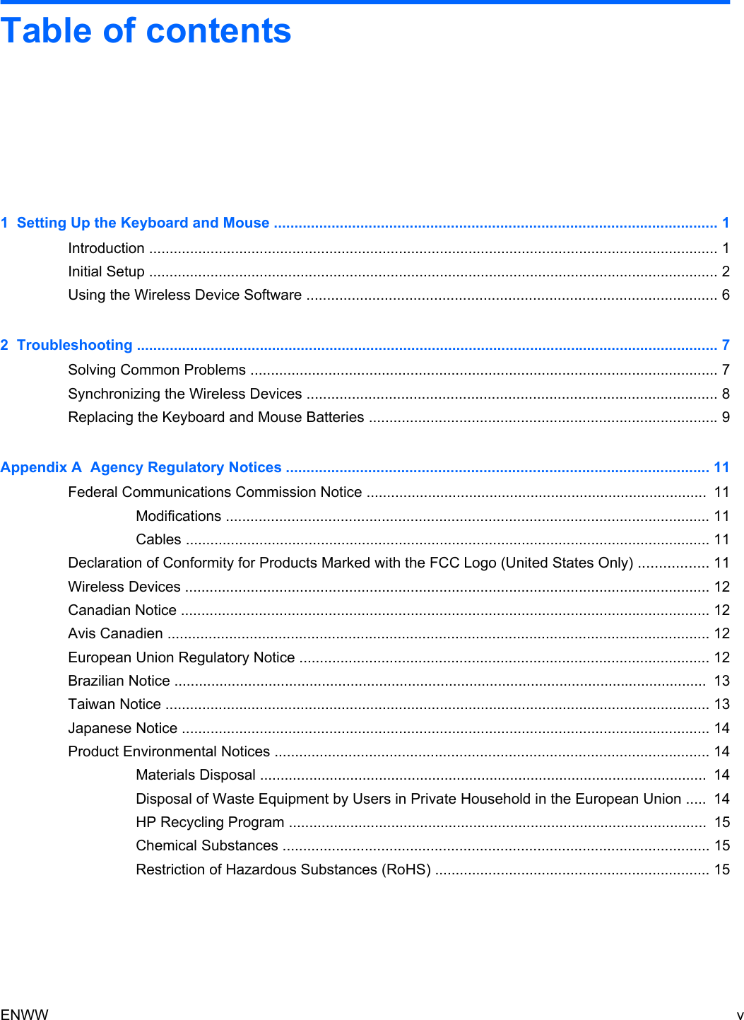 Table of contents1  Setting Up the Keyboard and Mouse ............................................................................................................ 1Introduction ........................................................................................................................................... 1Initial Setup ........................................................................................................................................... 2Using the Wireless Device Software .................................................................................................... 62  Troubleshooting .............................................................................................................................................. 7Solving Common Problems .................................................................................................................. 7Synchronizing the Wireless Devices .................................................................................................... 8Replacing the Keyboard and Mouse Batteries ..................................................................................... 9Appendix A  Agency Regulatory Notices ....................................................................................................... 11Federal Communications Commission Notice ...................................................................................  11Modifications ...................................................................................................................... 11Cables ................................................................................................................................ 11Declaration of Conformity for Products Marked with the FCC Logo (United States Only) ................. 11Wireless Devices ................................................................................................................................ 12Canadian Notice ................................................................................................................................. 12Avis Canadien .................................................................................................................................... 12European Union Regulatory Notice .................................................................................................... 12Brazilian Notice ..................................................................................................................................  13Taiwan Notice ..................................................................................................................................... 13Japanese Notice ................................................................................................................................. 14Product Environmental Notices .......................................................................................................... 14Materials Disposal ............................................................................................................. 14Disposal of Waste Equipment by Users in Private Household in the European Union .....  14HP Recycling Program ......................................................................................................  15Chemical Substances ........................................................................................................ 15Restriction of Hazardous Substances (RoHS) ................................................................... 15ENWW v