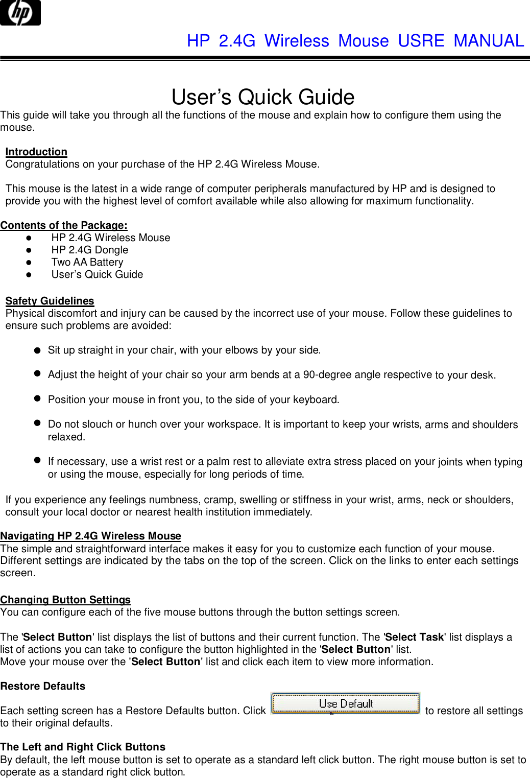              HP  2.4G  Wireless  Mouse  USRE  MANUAL     User’s Quick Guide This guide will take you through all the functions of the mouse and explain how to configure them using the mouse.  Introduction Congratulations on your purchase of the HP 2.4G Wireless Mouse.  This mouse is the latest in a wide range of computer peripherals manufactured by HP and is designed to provide you with the highest level of comfort available while also allowing for maximum functionality.  Contents of the Package:  HP 2.4G Wireless Mouse  HP 2.4G Dongle  Two AA Battery  User’s Quick Guide  Safety Guidelines Physical discomfort and injury can be caused by the incorrect use of your mouse. Follow these guidelines to ensure such problems are avoided:  Sit up straight in your chair, with your elbows by your side.  Adjust the height of your chair so your arm bends at a 90-degree angle respective to your desk.  Position your mouse in front you, to the side of your keyboard.  Do not slouch or hunch over your workspace. It is important to keep your wrists, arms and shoulders relaxed.  If necessary, use a wrist rest or a palm rest to alleviate extra stress placed on your joints when typing or using the mouse, especially for long periods of time.  If you experience any feelings numbness, cramp, swelling or stiffness in your wrist, arms, neck or shoulders, consult your local doctor or nearest health institution immediately.    Navigating HP 2.4G Wireless Mouse The simple and straightforward interface makes it easy for you to customize each function of your mouse. Different settings are indicated by the tabs on the top of the screen. Click on the links to enter each settings screen.  Changing Button Settings You can configure each of the five mouse buttons through the button settings screen.  The &apos;Select Button&apos; list displays the list of buttons and their current function. The &apos;Select Task&apos; list displays a list of actions you can take to configure the button highlighted in the &apos;Select Button&apos; list. Move your mouse over the &apos;Select Button&apos; list and click each item to view more information.  Restore Defaults Each setting screen has a Restore Defaults button. Click   to restore all settings to their original defaults.  The Left and Right Click Buttons By default, the left mouse button is set to operate as a standard left click button. The right mouse button is set to operate as a standard right click button. 