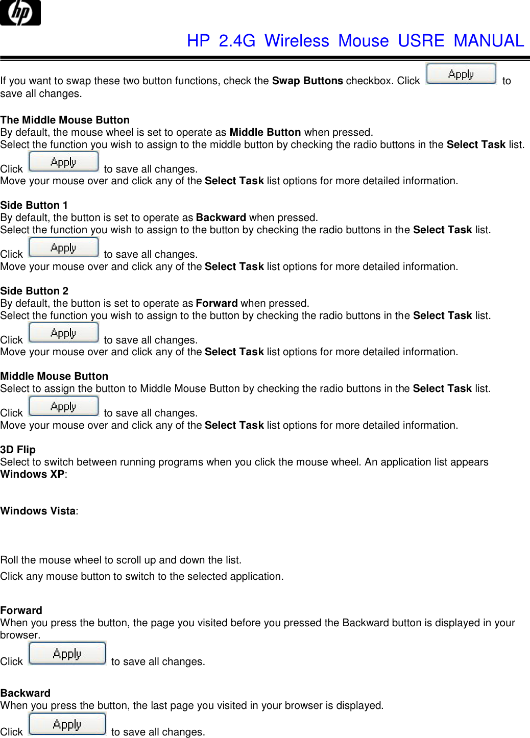              HP  2.4G  Wireless  Mouse  USRE  MANUAL    If you want to swap these two button functions, check the Swap Buttons checkbox. Click   to save all changes.  The Middle Mouse Button By default, the mouse wheel is set to operate as Middle Button when pressed. Select the function you wish to assign to the middle button by checking the radio buttons in the Select Task list. Click   to save all changes. Move your mouse over and click any of the Select Task list options for more detailed information.  Side Button 1 By default, the button is set to operate as Backward when pressed. Select the function you wish to assign to the button by checking the radio buttons in the Select Task list. Click   to save all changes. Move your mouse over and click any of the Select Task list options for more detailed information.  Side Button 2 By default, the button is set to operate as Forward when pressed. Select the function you wish to assign to the button by checking the radio buttons in the Select Task list. Click   to save all changes. Move your mouse over and click any of the Select Task list options for more detailed information.  Middle Mouse Button Select to assign the button to Middle Mouse Button by checking the radio buttons in the Select Task list. Click   to save all changes. Move your mouse over and click any of the Select Task list options for more detailed information.  3D Flip Select to switch between running programs when you click the mouse wheel. An application list appears Windows XP:   Windows Vista:   Roll the mouse wheel to scroll up and down the list. Click any mouse button to switch to the selected application.  Forward When you press the button, the page you visited before you pressed the Backward button is displayed in your browser. Click    to save all changes.  Backward When you press the button, the last page you visited in your browser is displayed. Click    to save all changes. 
