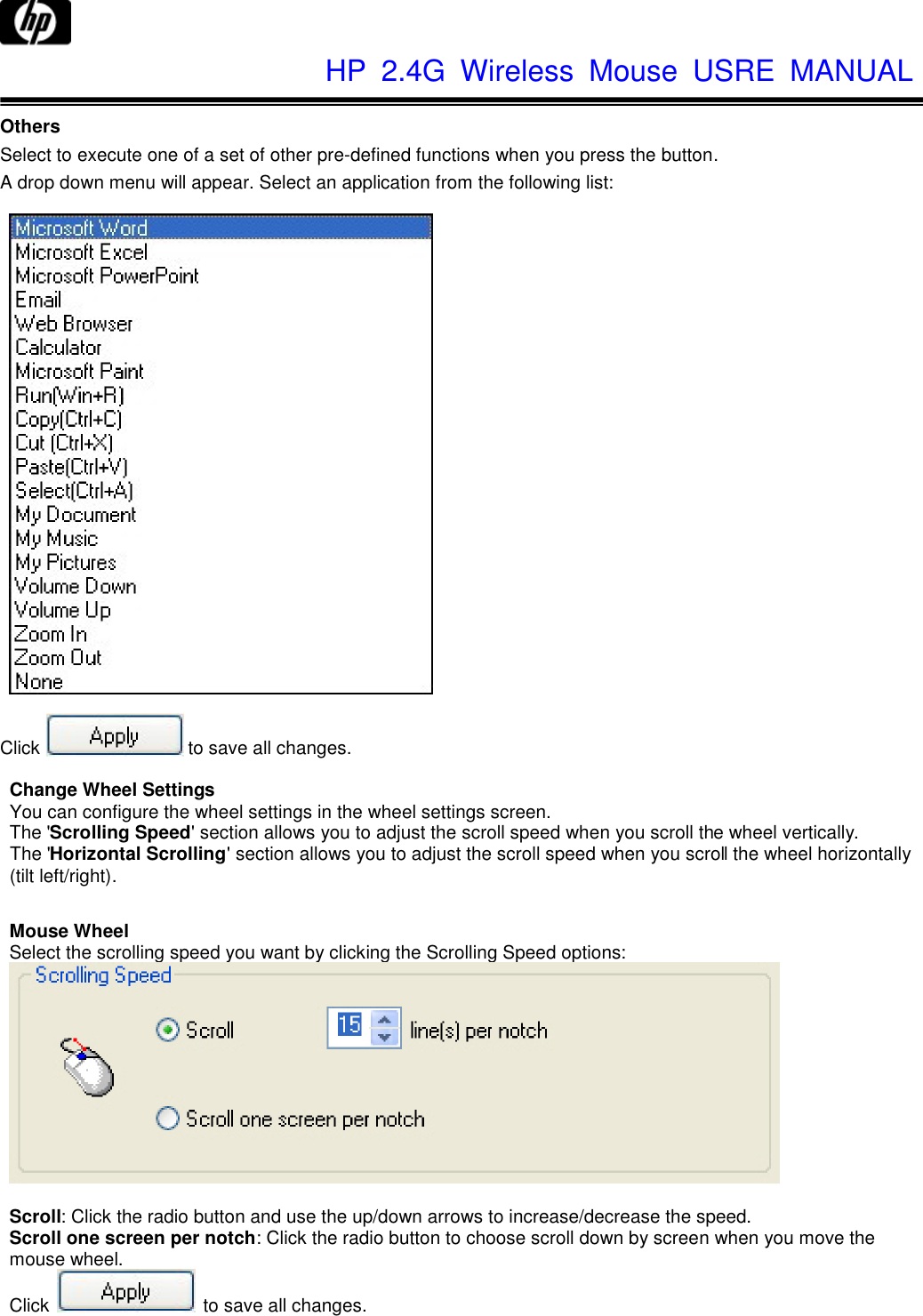              HP  2.4G  Wireless  Mouse  USRE  MANUAL     Others Select to execute one of a set of other pre-defined functions when you press the button. A drop down menu will appear. Select an application from the following list:     Click  to save all changes.  Change Wheel Settings You can configure the wheel settings in the wheel settings screen. The &apos;Scrolling Speed&apos; section allows you to adjust the scroll speed when you scroll the wheel vertically. The &apos;Horizontal Scrolling&apos; section allows you to adjust the scroll speed when you scroll the wheel horizontally (tilt left/right).  Mouse Wheel Select the scrolling speed you want by clicking the Scrolling Speed options:   Scroll: Click the radio button and use the up/down arrows to increase/decrease the speed. Scroll one screen per notch: Click the radio button to choose scroll down by screen when you move the mouse wheel. Click    to save all changes. 