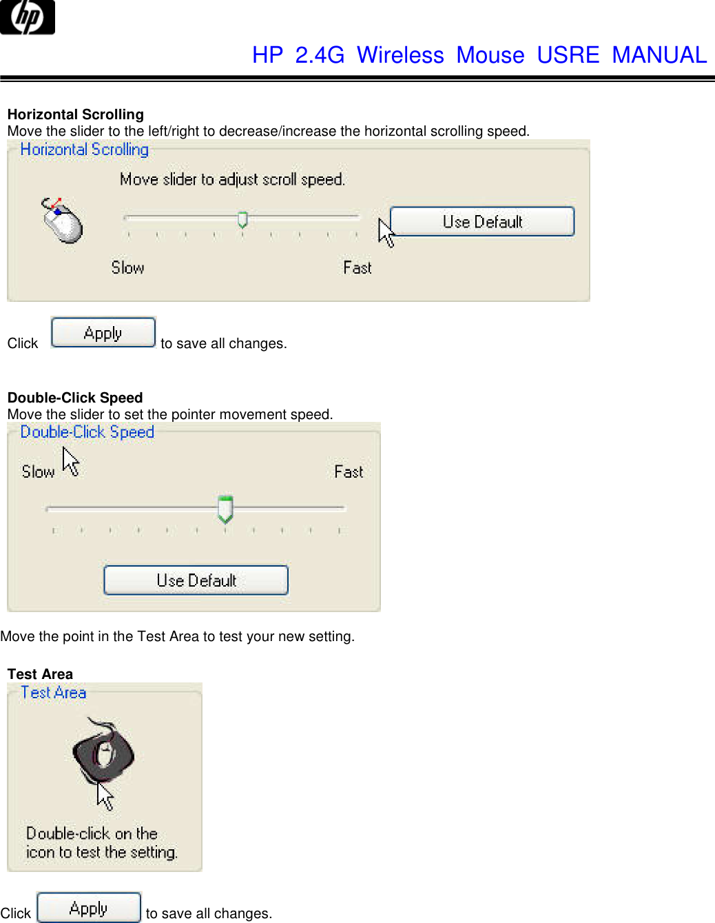              HP  2.4G  Wireless  Mouse  USRE  MANUAL       Horizontal Scrolling Move the slider to the left/right to decrease/increase the horizontal scrolling speed.    Click  to save all changes.   Double-Click Speed Move the slider to set the pointer movement speed.   Move the point in the Test Area to test your new setting.  Test Area    Click  to save all changes. 