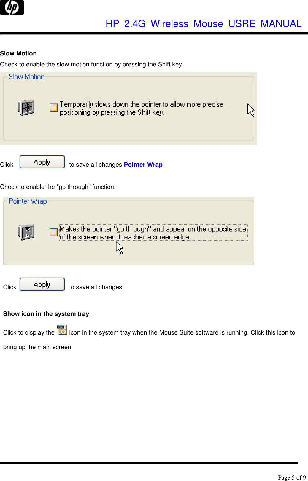              HP  2.4G  Wireless  Mouse  USRE  MANUAL      Page 5 of 9     Slow Motion Check to enable the slow motion function by pressing the Shift key.   Click  to save all changes.Pointer Wrap  Check to enable the &quot;go through&quot; function.   Click  to save all changes.  Show icon in the system tray Click to display the    icon in the system tray when the Mouse Suite software is running. Click this icon to bring up the main screen 