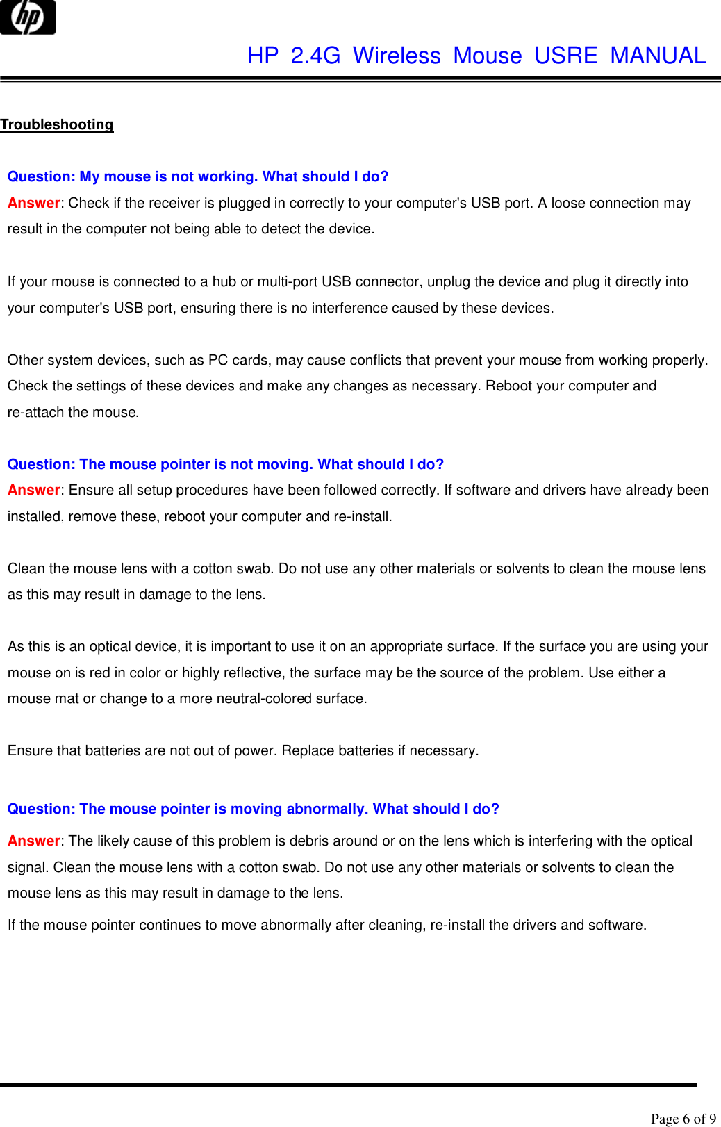              HP  2.4G  Wireless  Mouse  USRE  MANUAL      Page 6 of 9   Troubleshooting  Question: My mouse is not working. What should I do? Answer: Check if the receiver is plugged in correctly to your computer&apos;s USB port. A loose connection may result in the computer not being able to detect the device.  If your mouse is connected to a hub or multi-port USB connector, unplug the device and plug it directly into your computer&apos;s USB port, ensuring there is no interference caused by these devices.  Other system devices, such as PC cards, may cause conflicts that prevent your mouse from working properly. Check the settings of these devices and make any changes as necessary. Reboot your computer and re-attach the mouse.  Question: The mouse pointer is not moving. What should I do? Answer: Ensure all setup procedures have been followed correctly. If software and drivers have already been installed, remove these, reboot your computer and re-install.  Clean the mouse lens with a cotton swab. Do not use any other materials or solvents to clean the mouse lens as this may result in damage to the lens.  As this is an optical device, it is important to use it on an appropriate surface. If the surface you are using your mouse on is red in color or highly reflective, the surface may be the source of the problem. Use either a mouse mat or change to a more neutral-colored surface.  Ensure that batteries are not out of power. Replace batteries if necessary.  Question: The mouse pointer is moving abnormally. What should I do?   Answer: The likely cause of this problem is debris around or on the lens which is interfering with the optical signal. Clean the mouse lens with a cotton swab. Do not use any other materials or solvents to clean the mouse lens as this may result in damage to the lens. If the mouse pointer continues to move abnormally after cleaning, re-install the drivers and software. 