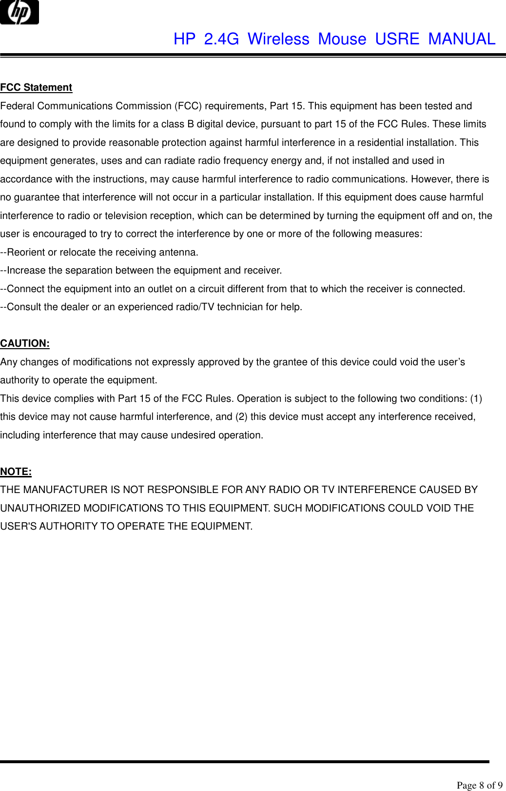              HP  2.4G  Wireless  Mouse  USRE  MANUAL      Page 8 of 9   FCC Statement Federal Communications Commission (FCC) requirements, Part 15. This equipment has been tested and found to comply with the limits for a class B digital device, pursuant to part 15 of the FCC Rules. These limits are designed to provide reasonable protection against harmful interference in a residential installation. This equipment generates, uses and can radiate radio frequency energy and, if not installed and used in accordance with the instructions, may cause harmful interference to radio communications. However, there is no guarantee that interference will not occur in a particular installation. If this equipment does cause harmful interference to radio or television reception, which can be determined by turning the equipment off and on, the user is encouraged to try to correct the interference by one or more of the following measures:   --Reorient or relocate the receiving antenna.   --Increase the separation between the equipment and receiver.   --Connect the equipment into an outlet on a circuit different from that to which the receiver is connected.   --Consult the dealer or an experienced radio/TV technician for help.    CAUTION:   Any changes of modifications not expressly approved by the grantee of this device could void the user’s authority to operate the equipment.   This device complies with Part 15 of the FCC Rules. Operation is subject to the following two conditions: (1) this device may not cause harmful interference, and (2) this device must accept any interference received, including interference that may cause undesired operation.    NOTE:   THE MANUFACTURER IS NOT RESPONSIBLE FOR ANY RADIO OR TV INTERFERENCE CAUSED BY UNAUTHORIZED MODIFICATIONS TO THIS EQUIPMENT. SUCH MODIFICATIONS COULD VOID THE USER&apos;S AUTHORITY TO OPERATE THE EQUIPMENT.   