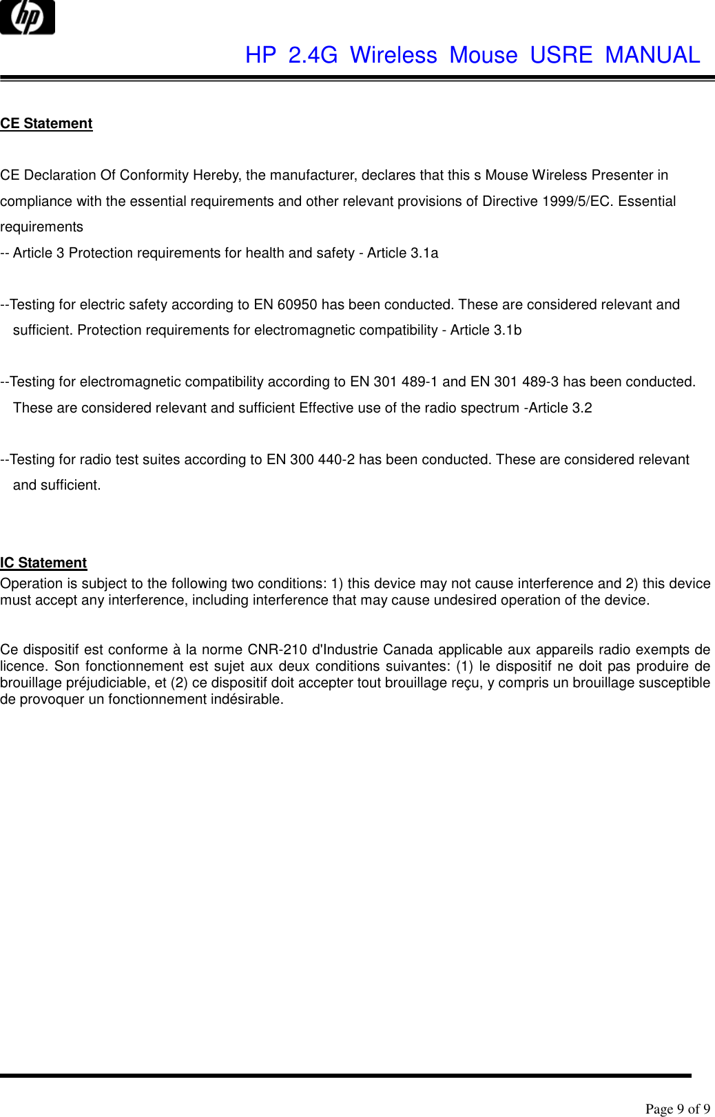              HP  2.4G  Wireless  Mouse  USRE  MANUAL      Page 9 of 9   CE Statement  CE Declaration Of Conformity Hereby, the manufacturer, declares that this s Mouse Wireless Presenter in compliance with the essential requirements and other relevant provisions of Directive 1999/5/EC. Essential requirements -- Article 3 Protection requirements for health and safety - Article 3.1a    --Testing for electric safety according to EN 60950 has been conducted. These are considered relevant and sufficient. Protection requirements for electromagnetic compatibility - Article 3.1b    --Testing for electromagnetic compatibility according to EN 301 489-1 and EN 301 489-3 has been conducted. These are considered relevant and sufficient Effective use of the radio spectrum -Article 3.2    --Testing for radio test suites according to EN 300 440-2 has been conducted. These are considered relevant and sufficient.   IC Statement Operation is subject to the following two conditions: 1) this device may not cause interference and 2) this device must accept any interference, including interference that may cause undesired operation of the device.   Ce dispositif est conforme à la norme CNR-210 d&apos;Industrie Canada applicable aux appareils radio exempts de licence. Son fonctionnement est sujet aux deux conditions suivantes: (1) le dispositif ne doit pas produire de brouillage préjudiciable, et (2) ce dispositif doit accepter tout brouillage reçu, y compris un brouillage susceptible de provoquer un fonctionnement indésirable.     