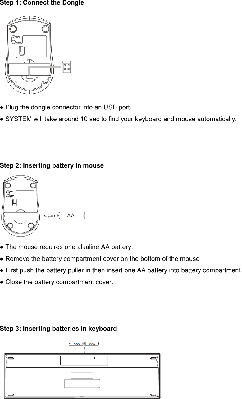     Step 1: Connect the Dongle  ● Plug the dongle connector into an USB port. ● SYSTEM will take around 10 sec to find your keyboard and mouse automatically.    Step 2: Inserting battery in mouse  ● The mouse requires one alkaline AA battery. ● Remove the battery compartment cover on the bottom of the mouse ● First push the battery puller in then insert one AA battery into battery compartment. ● Close the battery compartment cover.    Step 3: Inserting batteries in keyboard    