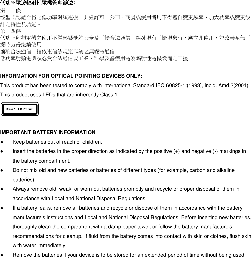  低功率電波輻射性電機管理辦法: 第十二條 經型式認證合格之低功率射頻電機，非經許可，公司、商號或使用者均不得擅自變更頻率、加大功率或變更設計之特性及功能。 第十四條 低功率射頻電機之使用不得影響飛航安全及干擾合法通信；經發現有干擾現象時，應立即停用，並改善至無干擾時方得繼續使用。 前項合法通信，指依電信法規定作業之無線電通信。 低功率射頻電機須忍受合法通信或工業、科學及醫療用電波輻射性電機設備之干擾。  INFORMATION FOR OPTICAL POINTING DEVICES ONLY: This product has been tested to comply with international Standard IEC 60825-1:(1993), incid. Amd.2(2001). This product uses LEDs that are inherently Class 1.   IMPORTANT BATTERY INFORMATION ●  Keep batteries out of reach of children. ●  Insert the batteries in the proper direction as indicated by the positive (+) and negative (-) markings in     the battery compartment. ●    Do not mix old and new batteries or batteries of different types (for example, carbon and alkaline     batteries). ●  Always remove old, weak, or worn-out batteries promptly and recycle or proper disposal of them in     accordance with Local and National Disposal Regulations. ●  If a battery leaks, remove all batteries and recycle or dispose of them in accordance with the battery     manufacture&apos;s instructions and Local and National Disposal Regulations. Before inserting new batteries,     thoroughly clean the compartment with a damp paper towel, or follow the battery manufacture&apos;s     recommendations for cleanup. If fluid from the battery comes into contact with skin or clothes, flush skin     with water immediately. ●  Remove the batteries if your device is to be stored for an extended period of time without being used. 