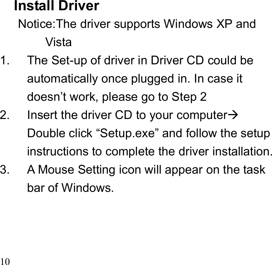 10   Install Driver Notice:The driver supports Windows XP and Vista  1.  The Set-up of driver in Driver CD could be automatically once plugged in. In case it doesn’t work, please go to Step 2 2.  Insert the driver CD to your computer Double click “Setup.exe” and follow the setup instructions to complete the driver installation. 3.  A Mouse Setting icon will appear on the task bar of Windows.    