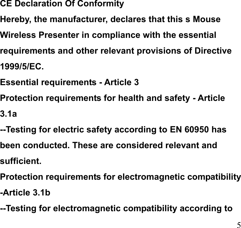  5 CE Declaration Of Conformity   Hereby, the manufacturer, declares that this s Mouse Wireless Presenter in compliance with the essential requirements and other relevant provisions of Directive 1999/5/EC.  Essential requirements - Article 3   Protection requirements for health and safety - Article 3.1a  --Testing for electric safety according to EN 60950 has been conducted. These are considered relevant and sufficient.  Protection requirements for electromagnetic compatibility -Article 3.1b   --Testing for electromagnetic compatibility according to 